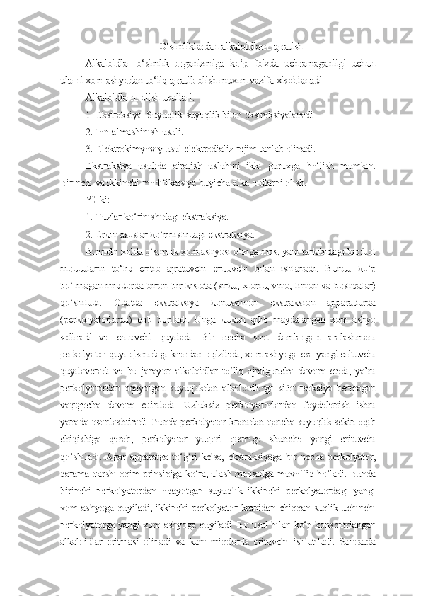 O‘simliklardan alkaloidlarni ajratish
Alkaloidlar   o‘simlik   organizmiga   ko‘p   foizda   uchramaganligi   uchun
ularni xom ashyodan to‘liq ajratib olish muxim vazifa xisoblanadi. 
Alkaloidlarni olish usullari:
1. Ekstraksiya. Suyuqlik-suyuqlik bilan ekstraksiyalanadi.
2. Ion-almashinish usuli.
3. Elektrokimyoviy usul elektrodializ rejim tanlab olinadi.
Ekstraksiya   usulida   ajratish   uslubini   ikki   guruxga   bo‘lish   mumkin.
Birinchi va ikkinchi modifikatsiya buyicha alkaloidlarni olish.
YOki:
1. Tuzlar ko‘rinishidagi ekstraksiya.
2. Erkin asoslar ko‘rinishidagi ekstraksiya.
Birinchi xolda o‘simlik xom ashyosi o‘ziga mos, yani tarkibidagi biofaol
moddalarni   to‘liq   eritib   ajratuvchi   erituvchi   bilan   ishlanadi.   Bunda   ko‘p
bo‘lmagan miqdorda biron-bir kislota (sirka, xlorid, vino, limon va boshqalar)
qo‘shiladi.   Odatda   ekstraksiya   konussimon   ekstraksion   apparatlarda
(perkolyatorlarda)   olib   boriladi.   Unga   kukun   qilib   maydalangan   xom   ashyo
solinadi   va   erituvchi   quyiladi.   Bir   necha   soat   damlangan   aralashmani
perkolyator quyi qismidagi krandan oqiziladi, xom ashyoga esa yangi erituvchi
quyilaveradi   va   bu   jarayon   alkaloidlar   to‘liq   ajralguncha   davom   etadi,   ya’ni
perkolyatordan   oqayotgan   suyuqlikdan   alkaloidlarga   sifat   reaksiya   bermagan
vaqtgacha   davom   ettiriladi.   Uzluksiz   perkolyatorlardan   foydalanish   ishni
yanada osonlashtiradi. Bunda perkolyator kranidan qancha suyuqlik sekin oqib
chiqishiga   qarab,   perkolyator   yuqori   qismiga   shuncha   yangi   erituvchi
qo‘shiladi.   Agar   apparatga   to‘ g‘ ri   kelsa,   ekstraksiyaga   bir   necha   perkolyator,
qarama-qarshi oqim prinsipiga ko‘ra, ulash maqsadga muvoffiq bo‘ladi. Bunda
birinchi   perkolyatordan   oqayotgan   suyuqlik   ikkinchi   perkolyatordagi   yangi
xom   ashyoga   quyiladi,  ikkinchi  perkolyator   kranidan   chiqqan  suqlik  uchinchi
perkolyatorga yangi xom ashyoga quyiladi. Bu usul bilan ko‘p konsentrlangan
alkaloidlar   eritmasi   olinadi   va   kam   miqdorda   erituvchi   ishlatiladi.   Sanoatda 