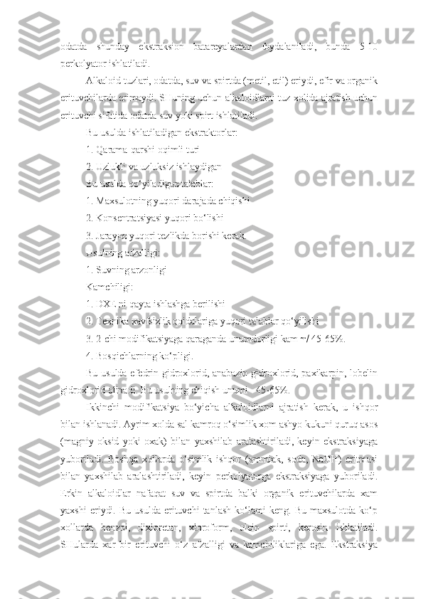 odatda   shunday   ekstraksion   batareyalardan   foydalaniladi,   bunda   5-10
perkolyator ishlatiladi.
Alkaloid tuzlari, odatda, suv va spirtda (metil, etil) eriydi, efir va organik
erituvchilarda erimaydi. SHuning uchun alkaloidlarni tuz xolida ajratish uchun
erituvchi sifatida odatda suv yoki spirt ishlatiladi.
Bu usulda ishlatiladigan ekstraktorlar: 
1.  Q arama-qarshi oqimli turi 
2. Uzlukli va uzluksiz ishlaydigan 
Bu usulda qo‘yiladigan talablar:
1. Maxsulotning yuqori darajada chiqishi
2. Konsentratsiyasi yuqori bo‘lishi
3. Jarayon yuqori tezlikda borishi kerak.
Usulning afzalligi:
1. Suvning arzonligi
Kamchiligi:
1. DXE ni qayta ishlashga berilishi
2. Texnika xavfsizlik qoidalariga yuqori talablar qo‘yilishi
3. 2-chi modifikatsiyaga qaraganda unumdorligi kam    45-65%.
4. Bosqichlarning ko‘pligi.
Bu usulda efedrin gidroxlorid, anabazin gidroxlorid, paxikarpin, lobelin
gidroxlorid olinadi. Bu usulning chiqish unumi - 45-65%.
Ikkinchi   modifikatsiya   bo‘yicha   alkaloidlarni   ajratish   kerak,   u   ishqor
bilan ishlanadi. Ayrim xolda sal kamroq o‘simlik xom ashyo kukuni quruq asos
(magniy   oksid   yoki   oxak)   bilan   yaxshilab   aralashtiriladi,   keyin   ekstraksiyaga
yuboriladi.   Boshqa   xollarda   o‘simlik   ishqor   (ammiak,   soda,   NaOH)   eritmasi
bilan   yaxshilab   aralashtiriladi,   keyin   perkolyatorga   ekstraksiyaga   yuboriladi.
Erkin   alkaloidlar   nafaqat   suv   va   spirtda   balki   organik   erituvchilarda   xam
yaxshi   eriydi.   Bu   usulda   erituvchi   tanlash   ko‘lami   keng.   Bu   maxsulotda   ko‘p
xollarda   benzol,   dixloretan,   xloroform,   olein   spirti,   kerosin   ishlatiladi.
SHularda   xar   bir   erituvchi   o‘z   afzalligi   va   kamchiliklariga   ega.   Ekstraksiya 