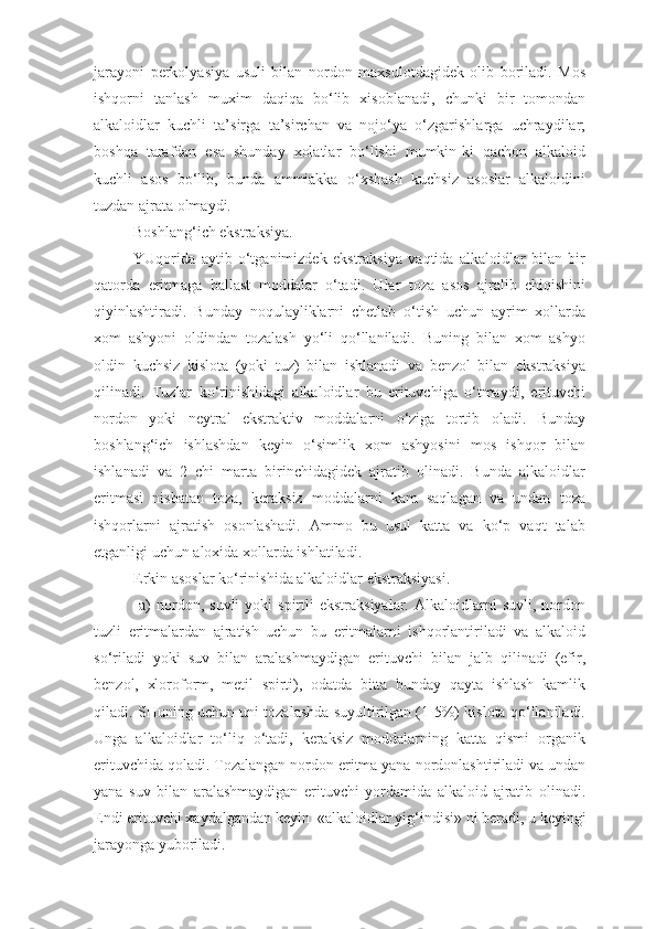 jarayoni   perkolyasiya   usuli   bilan   nordon   maxsulotdagidek   olib   boriladi.   Mos
ishqorni   tanlash   muxim   daqiqa   bo‘lib   xisoblanadi,   chunki   bir   tomondan
alkaloidlar   kuchli   ta’sirga   ta’sirchan   va   nojo‘ya   o‘zgarishlarga   uchraydilar;
boshqa   tarafdan   esa   shunday   xolatlar   bo‘lishi   mumkin-ki   qachon   alkaloid
kuchli   asos   bo‘lib,   bunda   ammiakka   o‘xshash   kuchsiz   asoslar   alkaloidini
tuzdan ajrata olmaydi.
Boshlan g‘ ich ekstraksiya.
YUqorida   aytib   o‘tganimizdek   ekstraksiya   vaqtida   alkaloidlar   bilan   bir
qatorda   eritmaga   ballast   moddalar   o‘tadi.   Ular   toza   asos   ajralib   chiqishini
qiyinlashtiradi.   Bunday   noqulayliklarni   chetlab   o‘tish   uchun   ayrim   xollarda
xom   ashyoni   oldindan   tozalash   yo‘li   qo‘llaniladi.   Buning   bilan   xom   ashyo
oldin   kuchsiz   kislota   (yoki   tuz)   bilan   ishlanadi   va   benzol   bilan   ekstraksiya
qilinadi.   Tuzlar   ko‘rinishidagi   alkaloidlar   bu   erituvchiga   o‘tmaydi,   erituvchi
nordon   yoki   neytral   ekstraktiv   moddalarni   o‘ziga   tortib   oladi.   Bunday
boshlan g‘ ich   ishlashdan   keyin   o‘simlik   xom   ashyosini   mos   ishqor   bilan
ishlanadi   va   2   chi   marta   birinchidagidek   ajratib   olinadi.   Bunda   alkaloidlar
eritmasi   nisbatan   toza,   keraksiz   moddalarni   kam   saqlagan   va   undan   toza
ishqorlarni   ajratish   osonlashadi.   Ammo   bu   usul   katta   va   ko‘p   vaqt   talab
etganligi uchun aloxida xollarda ishlatiladi. 
Erkin asoslar ko‘rinishida alkaloidlar ekstraksiyasi.
  a)   nordon,  suvli  yoki  spirtli  ekstraksiyalar.   Alkaloidlarni  suvli,   nordon
tuzli   eritmalardan   ajratish   uchun   bu   eritmalarni   ishqorlantiriladi   va   alkaloid
so‘riladi   yoki   suv   bilan   aralashmaydigan   erituvchi   bilan   jalb   qilinadi   (efir,
benzol,   xloroform,   metil   spirti),   odatda   bitta   bunday   qayta   ishlash   kamlik
qiladi. SHuning uchun uni tozalashda suyultirilgan (1-5%) kislota qo‘llaniladi.
Unga   alkaloidlar   to‘liq   o‘tadi,   keraksiz   moddalarning   katta   qismi   organik
erituvchida qoladi. Tozalangan nordon eritma yana nordonlashtiriladi va undan
yana   suv   bilan   aralashmaydigan   erituvchi   yordamida   alkaloid   ajratib   olinadi.
Endi erituvchi xaydalgandan keyin  «alkaloidlar yi g‘ indisi» ni beradi, u keyingi
jarayonga yuboriladi. 