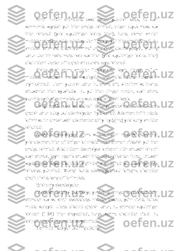 Spirtli   nordon   eritmalarda   avval   spirtni   yuqotish   kerak,   bu   suvli
xammomda   xaydash   yuli   bilan   amalga   oshiriladi,   qolgan   quyuk   massa   suv
bilan   ishlanadi   (yoki   suyultirilgan   kislota   bilan),   bunda   qisman   smolali
moddalar erimagan xolda qoladi va ular filtratsiya yuli bilan ajratib olinadi. Bu
smolalar   ko‘pincha   alkaloidlarni   ma’lum   qismini   adsorbsiyalaydi,   shuning
uchun   ular   bir   necha   marta   issiq   suv   bilan   (yoki   suyultirilgan   kislota   bilan)
alkaloidlarni ulardan to‘liq ajrab chiqquncha qayta ishlanadi.
Kislota,   suvli   eritma   smolalar   filtratsiyasidan   keyin   olingan,   ma’lum
miqdorda   keraksiz   modda   saqlaydi,   ular   alkaloidlarni   tozalashni
qiyinlashtiradi.   Ularni   yuqotish   uchun   bu   eritma   efir,   xloroform   va   boshqa
erituvchilar   bilan   «yuviladi».   Bu   yul   bilan   olingan   nordon,   suvli   eritma
yuqorida aytib o‘tganimizdek uzoq vaqt qayta ishlanishi kerak.
Oxirgi   paytda   suvli   va   kislotali   diffuziya   aralashmadan   alkaloidlarni
ajratish uchun qulay usul adsorbsiyadan foydalaniladi. Adsorbent bo‘lib odatda
ko‘mir va ion almashuvchi  adsorbentlar tabiiy loy (glina) yoki suniy smolalar
ishlatiladi.
Alkaloidlar   adsorbsiyasi   eritma   va   adsorbentni   mexanik   aralashtirish
yoki adsorbent bilan to‘ldirilgan kolonkalar orqali eritmani o‘tkazish yuli bian
amalga oshiriladi. Alkaloidlarni desorbsiyasi sorbentni oldin erituvchi ishqorli
suvli eritmasi, keyin organik erituvchi bilan qayta ishlashdan iborat. Erituvchi
xaydalgandan   keyin   alkaloidlar   yi g‘ indisi   xosil   bo‘ladi   va   u   keyingi   qayta
ishlashga   yuboriladi.   Xozirgi   kunda   adsorbsiyali   usul   ko‘pgina   alkaloidlar
ajratib olishda keng qo‘llanilmokda.
b) ishqoriy ekstraksiyalar. 
O‘simlikni   ishqoriy   ekstraksiya   yordamida   olingan   erkin   alkaloidlarni
eritmalari   suv   va   spirtli   ekstraktlarga   nisbatan   tozaroq,   ya’ni   o‘zida   ballast
modda   saqlaydi.   Ularda   alkaloid   ajratish   uchun,   bu   eritmalar   suyultirilgan
kislotani   (1-5%)   bilan   chayqatiladi,   bunga   xamma   alkaloidlar   o‘tadi.   Bu
kislotali eritma oddiy tozalashga yuboriladi.
2 chi modifikatsiyali usulning afzalligi: 
