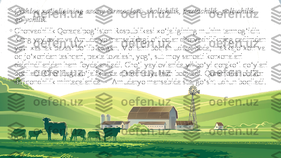 •
Qishloq xo‘jaligining asosiy tarmoqlari:  sholichilik, paxtachilik, polizchilik, 
qo‘ychilik.
•
Chorvachilik Qoraqalpog‘iston Respublikasi xo‘jaligining muhim tarmog‘idir. 
Keng yaylovlar va Amudaryo mansabidagi o‘tloqlar chorvachilikning qadimdan 
yem-xashak bazasi bo‘lib kelgan. Mollarni boqish uchun beda, makkajo‘xori va 
oq jo‘xoridan tashqari, paxta tozalash, yog‘, sut-moy sanoati korxonalari 
chiqindilaridan ham foydalaniladi. Cho‘l yaylovlarida yil bo‘yi qorako‘l qo‘ylari 
boqiladi. Cho‘ldagi xo‘jaliklarda qisman tuya ham boqiladi. Qoramollar obikor 
dehqonchilik mintaqalarida — Amudaryo mansabida sut, go‘sht uchun boqiladi. 