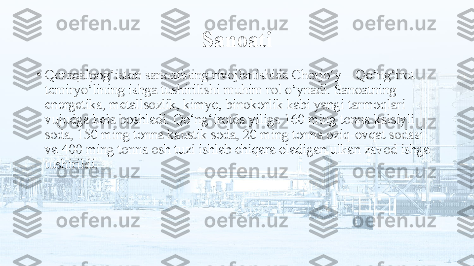 Sanoati
•
Qoraqalpog‘iston sanoatining rivojlanishida Chorjo‘y—Qo‘ng‘irot 
temiryo‘lining ishga tushirilishi muhim rol o‘ynadi. Sanoatning 
energetika, metallsozlik, kimyo, binokorlik kabi yangi tarmoqlari 
vujudga kela boshladi. Qo‘ng‘irotda yiliga 160 ming tonna kalsiyli 
soda, 150 ming tonna kaustik soda, 20 ming tonna oziq-ovqat sodasi 
va 400 ming tonna osh tuzi ishlab chiqara oladigan ulkan zavod ishga 
tushirildi. 