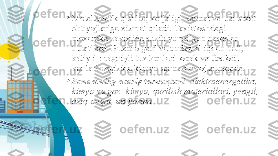 •
Metallsozlik qishloq xo‘jaligi, sanoat va transport 
ehtiyojlariga xizmat qiladi. Taxiatoshdagi 
mexanika zavodida suzib yuradigan nasoslar 
tuzatiladi. Buxoro gazi va undan chiqqan neft, 
kaliyli, magniyli tuz konlari, ohak va fosforit 
konlari negizida kimyo sanoati rivojlanmoqda.
•
Sanoatning asosiy tarmoqlari:  elektroenergetika, 
kimyo va gaz- kimyo, qurilish materiallari, yengil, 
oziq-ovqat, un-yorma. 