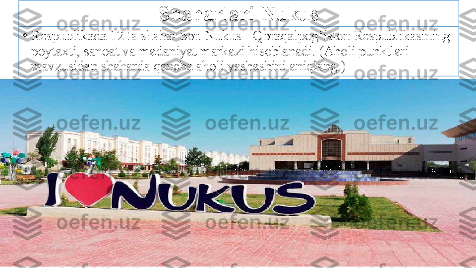 Shaharlari-Nukus
•
Respublikada 12 ta shahar bor. Nukus - Qoraqalpog‘iston Respublikasining 
poytaxti, sanoat va madaniyat markazi hisoblanadi. (Aholi punktlari 
mavzusidan shaharda qancha aholi yashashini aniqlang.) 