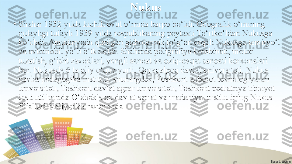 Nukus
•
Shahar 1932-yilda kichik ovul o‘rnida barpo bo‘ldi. Geografik o‘rnining 
qulayligi tufayli 1939-yilda respublikaning poytaxti To‘rtko‘ldan Nukusga 
ko‘chdi. Amudaryoda qurilgan gidrotexnik to‘g‘on orqali Nukusga temiryo‘l 
va avtomobil yo‘li o‘tkazildi. Shaharda poligrafiya kombinati, motor 
tuzatish, g‘isht zavodlari, yengil sanoat va oziq-ovqat sanoati korxonalari 
bor. Nukusda 6 ta oliy o‘quv yurti, Qoraqalpoq davlat universiteti, Nukus 
davlat pedagogika instituti, shuningdek, Toshkent axborot texnologiyalari 
universiteti, Toshkent davlat agrar universiteti, Toshkent pediatriya tibbiyot 
instituti hamda O‘zbekiston davlat san'at va madaniyat institutining Nukus 
filiallari faoliyat ko‘rsatmoqda. 