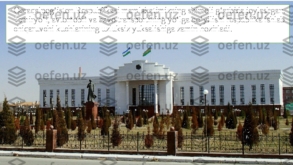 •
Qoraqalpog‘iston Respublikasi mamlakatimizning shimoli g‘arbida joylashgan. 
Temiryo‘l, avtomobil va havo transportining yo‘lga qo‘yilishi respublika ishlab 
chiqaruvchi kuchlarining uzluksiz yuksalishiga zamin hozirladi. 