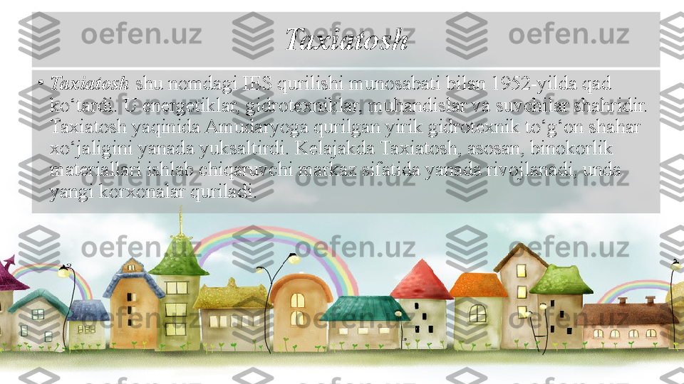 Taxiatosh
•
Taxiatosh  shu nomdagi IES qurilishi munosabati bilan 1952-yilda qad 
ko‘tardi. U energetiklar, gidrotexniklar, muhandislar va suvchilar shahridir. 
Taxiatosh yaqinida Amudaryoga qurilgan yirik gidrotexnik to‘g‘on shahar 
xo‘jaligini yanada yuksaltirdi. Kelajakda Taxiatosh, asosan, binokorlik 
materiallari ishlab chiqaruvchi markaz sifatida yanada rivojlanadi, unda 
yangi korxonalar quriladi.   