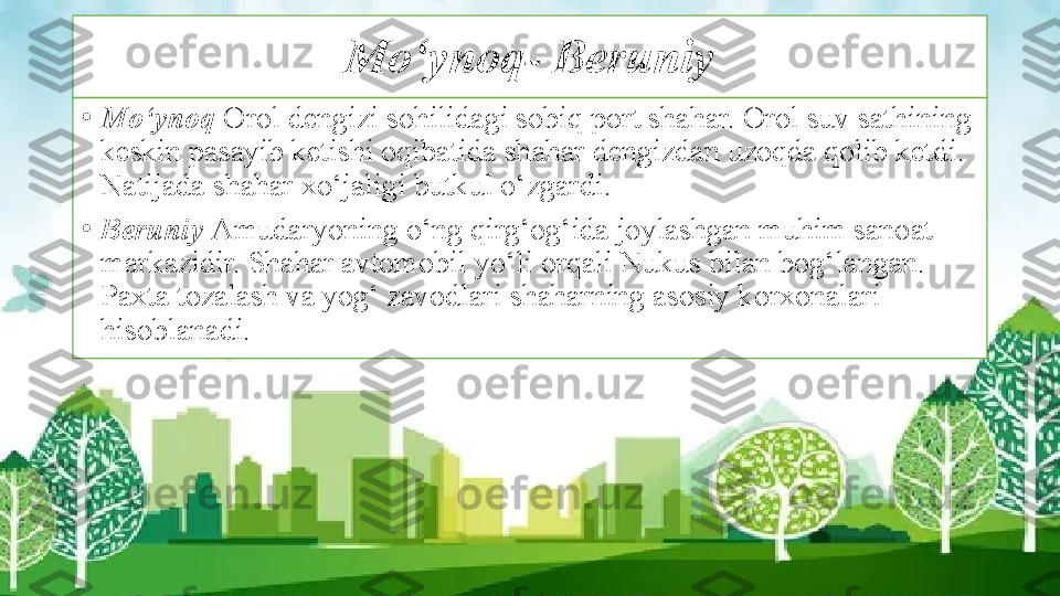 Mo‘ynoq- Beruniy
•
Mo‘ynoq  Orol dengizi sohilidagi sobiq port shahar. Orol suv sathining 
keskin pasayib ketishi oqibatida shahar dengizdan uzoqda qolib ketdi. 
Natijada shahar xo‘jaligi butkul o‘zgardi.
•
Beruniy  Amudaryoning o‘ng qirg‘og‘ida joylashgan muhim sanoat 
markazidir. Shahar avtomobil yo‘li orqali Nukus bilan bog‘langan. 
Paxta tozalash va yog‘ zavodlari shaharning asosiy korxonalari 
hisoblanadi. 