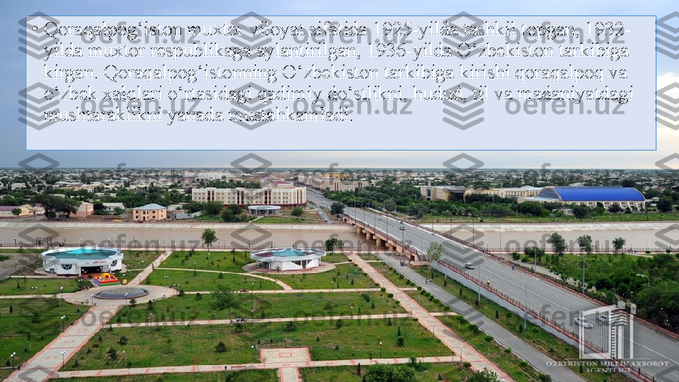 •
Qoraqalpog‘iston muxtor viloyat sifatida 1925-yilda tashkil topgan, 1932-
yilda muxtor respublikaga aylantirilgan, 1936-yilda O‘zbekiston tarkibiga 
kirgan. Qoraqalpog‘istonning O‘zbekiston tarkibiga kirishi qoraqalpoq va 
o‘zbek xalqlari o‘rtasidagi qadimiy do‘stlikni, hudud, til va madaniyatdagi 
mushtaraklikni yanada mustahkamladi. 