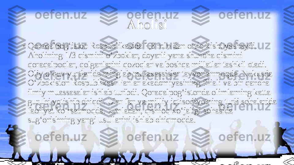 Aholisi
•
Qoraqalpog‘iston Respublikasida 1,8 mln dan ortiq kishi yashaydi. 
Aholining 1/3 qismini o‘zbeklar, deyarli yana shuncha qismini 
qoraqalpoqlar, qolganlarini qozoqlar va boshqa millatlar tashkil etadi. 
Oliy o‘quv yurtlarida minglab mutaxassislar tayyorlanmoqda. Nukusda 
O‘zbekiston Respublikasi Fanlar akademiyasining filiali va bir qancha 
ilmiy muassasalar ishlab turibdi. Qoraqalpog‘istonda olimlarning katta 
guruhi yetishib chiqdi. Ular fan va milliy iqtisodiyotning turli sohalarida 
faoliyat ko‘rsatmoqda. Jumladan, qishloq xo‘jaligi sohasida 
sug‘orishning yangi usullarini ishlab chiqmoqda. 