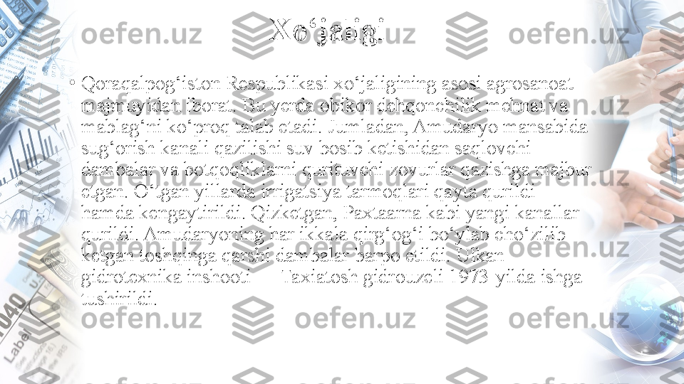 Xo‘jaligi
•
Qoraqalpog‘iston Respublikasi xo‘jaligining asosi agrosanoat 
majmuyidan iborat. Bu yerda obikor dehqonchilik mehnat va 
mablag‘ni ko‘proq talab etadi. Jumladan, Amudaryo mansabida 
sug‘orish kanali qazilishi suv bosib ketishidan saqlovchi 
dambalar va botqoqliklarni qurituvchi zovurlar qazishga majbur 
etgan. O‘tgan yillarda irrigatsiya tarmoqlari qayta qurildi 
hamda kengaytirildi. Qizketgan, Paxtaarna kabi yangi kanallar 
qurildi. Amudaryoning har ikkala qirg‘og‘i bo‘ylab cho‘zilib 
ketgan toshqinga qarshi dambalar barpo etildi. Ulkan 
gidrotexnika inshooti — Taxiatosh gidrouzeli 1973-yilda ishga 
tushirildi. 