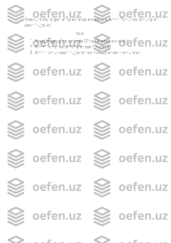 Mavzu:Rivojlangan o’rta asrlarda arxivchilik.Amir Temur va temuriylar 
davri hujjatlari.
Reja
1. Rivojlangan o’rta asrlarda O’rta Osiyoda arxiv ishi.
2. Amir Temur va temuriylar davri hujjatlari.
3. Amir Temur davri hujjatlari va maktublaridan namunalar. 