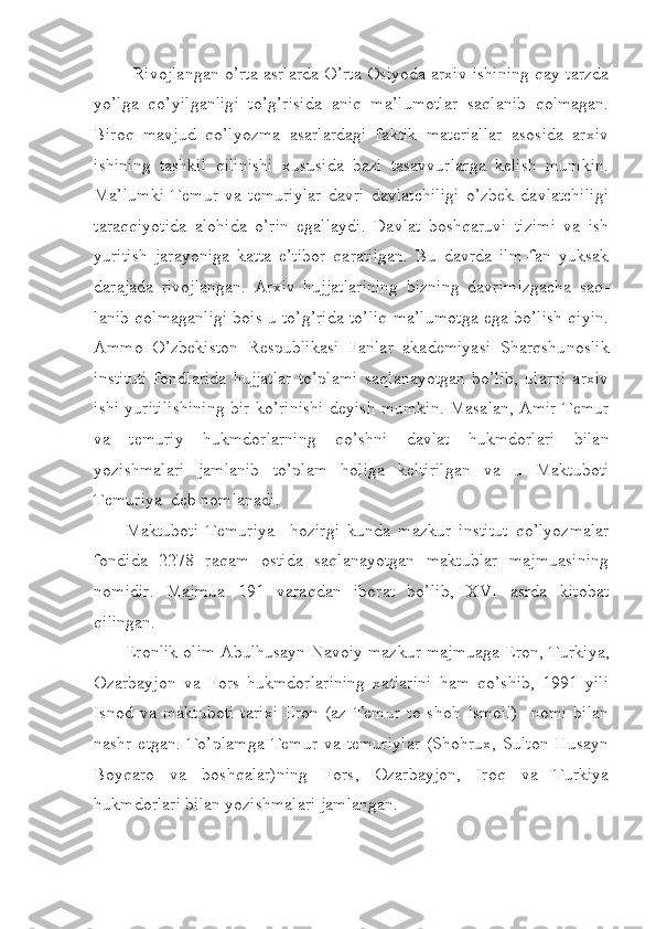 Rivojlangan o’rta asrlarda O’rta Osiyoda arxiv ishining qay tarzda
yo’lga   qo’yilganligi   to’g’risida   aniq   ma’lumotlar   saqlanib   qolmagan.
Biroq   mavjud   qo’lyozma   asarlardagi   faktik   materiallar   asosida   arxiv
ishining   tashkil   qilinishi   xususida   bazi   tasavvurlarga   kelish   mumkin.
Ma’lumki   Temur   va   temuriylar   davri   davlatchiligi   o’zbek   davlatchiligi
taraqqiyotida   alohida   o’rin   egallaydi.   Davlat   boshqaruvi   tizimi   va   ish
yuritish   jarayoniga   katta   e’tibor   qaratilgan.   Bu   davrda   ilm-fan   yuksak
darajada   rivojlangan.   Arxiv   hujjatlarining   bizning   davrimizgacha   saq -
lanib qolmaganligi bois u to’g’rida to’liq ma’lumotga ega bo’lish qiyin.
Ammo   O’zbekiston   Respublikasi   Fanlar   akademiyasi   Sharqshu noslik
instituti   fondlarida   hujjatlar   to’plami   saqlanayotgan   bo’lib,   ularni   arxiv
ishi yuritilishining bir ko’rinishi deyish mumkin. Masalan, Amir Temur
va   temuriy   hukmdorlarning   qo’shni   davlat   hukmdorlari   bilan
yozishmalari   jamlanib   to’plam   holiga   keltirilgan   va   u   Maktu boti
Temuriya  deb nomlanadi.
Maktuboti   Temuriya     hozirgi   kunda   mazkur   institut   qo’lyoz ma lar
fondida   2278   raqam   ostida   saqlanayotgan   maktublar   majmuasining
nomidir.   Majmua   191   varaqdan   iborat   bo’lib,   XVI   asrda   kitobat
qilingan.
Eronlik olim Abulhusayn Navoiy mazkur majmuaga Eron, Turki ya,
Ozarbayjon   va   Fors   hukmdorlarining   xatlarini   ham   qo’shib,   1991   yili
Isnod   va   maktuboti   tarixi   Eron   (az   Temur   to   shoh   Ismoil)     nomi   bilan
nashr  etgan.   To’plamga   Temur   va  temuriylar  (Shohrux,   Sulton  Husayn
Boyqaro   va   boshqalar)ning   Fors,   Ozarbayjon,   Iroq   va   Turkiya
hukmdorlari bilan yozishmalari jamlangan. 