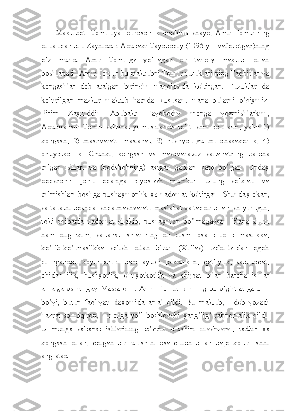 Maktuboti   Temuriya     xurosonlik   mashhur   shayx,   Amir   Temur ning
pirlaridan biri Zayniddin Abubakr Tayobodiy (1395 yili vafot etgan)ning
o’z   muridi   Amir   Temurga   yo’llagan   bir   tarixiy   maktubi   bilan
boshlanadi. Amir Temur bu maktubni Temur tuzuklari ning Tadbirlar va
kengashlar   deb   atalgan   birinchi   maqolasida   keltirgan.   Tuzuklar   da
keltirilgan   mazkur   maktub   haqida,   xususan,   mana   bular ni   o’qiymiz:
Pirim   Zayniddin   Abubakr   Tayobodiy   menga   yozmish lar kim,
Abulmansur  Temur  saltanat  yumushlarida  to’rt  ishni   qo’l lasin,  ya’ni   1)
kengash;   2)   mashvaratu   maslahat;   3)   hushyorligu   mulo hazakorlik;   4)
ehtiyotkorlik.   Chunki,   kengash   va   mashvaratsiz   salta nat ning   barcha
qilgan   ishlari   va   (podshohning)   aytgan   gaplari   xato   bo’lgan.   Unday
podshohni   johil   odamga   qiyoslash   mumkin.   Uning   so’zlari   va
qilmishlari   boshga   pushaymonlik   va   nadomat   keltirgan.   Shunday   ekan,
saltanatni boshqarishda mashvaratu maslahat va tadbir bilan ish yuritgin,
toki   oqibatda   nadomat   chekib,   pushaymon   bo’lma gay san.   Yana   shuni
ham   bilginkim,   saltanat   ishlarining   bir   qismi   esa   bilib   bilmaslikka,
ko’rib-ko’rmaslikka   solish   bilan   bitur.   (Xullas)   tadbirlardan   ogoh
qilingandan   keyin   shuni   ham   aytish   joizdirkim,   qat’iylik,   sabr-toqat,
chidamlilik,   hushyorlik,   ehtiyotkorlik   va   shijoat   bilan   barcha   ishlar
amalga oshirilgay. Vassalom . Amir Temur piri ning bu o’g’itlariga umr
bo’yi,   butun   faoliyati   davomida   amal   qildi.   Bu   maktub,   -   deb   yozadi
hazrat   sohibqiron,   -   menga   yo’l   boshlovchi   yang’lig‘   rahnomalik   qildi.
U   menga   saltanat   ishlarining   to’qqiz   ulu shi ni   mashvarat,   tadbir   va
kengash   bilan,   qolgan   bir   ulushini   esa   qilich   bilan   bajo   keltirilishni
anglatadi . 