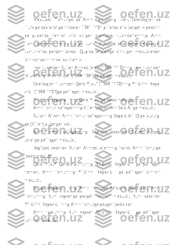 Maktuboti   Temuriya   da   Amir   Temurning   Eron,   Ozarbayjon   va
Turkiya  davlatlariga  nisbatan   1381-1404 yillarda  olib   borgan  siyosa tini
va   yuqorida   nomlari   zikr   etilgan   mamlakat   hukmdorlarining   Amir
Temurga   qarshi   harbiy   ittifoq   tuzish   xususida   olib   borgan   siyosatini
tushunishda   yordam   beradi.   Quyida   to’plamga   kiritilgan   maktublardan
bir nechtasini misol keltiramiz:
Iroq hukmdori Sulton Ahmad jaloir (1382-1410)ning Fors hukm dori
Muzaffariy Shoh Shujo‘ (1359-1384)ga yozgan maktubi;
Ozarbayjon hukmdori Qora Yusuf (1389-1420)ning Yildirim Boya -
zid I (1389-1402)ga yo’llagan maktubi;
Yildirim B o yazid I ning Qora Yusufga javob maktubi;
Amir Temur ko’ragonning Gilon hokimi Mir Said Aliga maktubi;
Sultoni A’zam Amir Temur ko’ragonning Sayyid Ali Qiyo bu zurg -
ga (Gilon) yuborgan xati.
Amir   Temur   ko’ragonning   Bog’dod   podshosi   Sulton   Ahmad
Jaloirga yo’llagan maktubi;
B a g’dod   podshosi   Sulton   Ahmad   Jaloirning   hazrat   Amir   Temurga
javob maktubi;
Qora   Yusuf   Qoraqo’yunluning   Yildirim   Boyazid   I   ga   yo’llagan
nomasi;   Amir   Temurning   Yildirim   Boyazid   I   ga   yo’llagan   birinchi
maktubi;
Sulton   Boyazid   I   ning   Amir   Temurga   do’stona   javob   xati;   Amir
Temurning   Rum   qaysariga   yozgan   ikkinchi   maktubi;   Rum   podshosi
Yildirim Boyazid I ning Amir Temurga yozgan javob xati
Amir   Temurning   Rum   qaysari   Yildirim   Boyazid   I   ga   yo’llagan
uchinchi maktubi; 