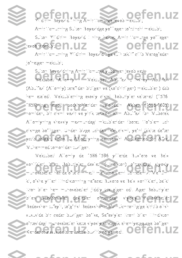 Yildirim B o yazid I ning Amir Temurga javob maktubi;
Amir Temurning Sulton Boyazidga yo’llagan to’rtinchi maktubi;
Sulton   Yildirim   Boyazid   I   ning   hazrat   Amir   Temurga   yo’llagan
javob maktubi;
Amir Temurning Yildirim Boyazid I ga sulh taklif qilib Marog’adan
jo’natgan maktubi;
Sulton Boyazidning Amir Temurga yuborgan javob xati;
Maktuboti   Allomiy       Maktuboti   Abulfazl   ,   Inshoyi   Abul– fazl
(Abulfazl (Allomiy) tarafidan bitilgan va (ko’chirilgan) mak tub lar ) deb
ham   ataladi.   Maktublarning   asosiy   qismi   Boburiylar   sal tanati   (1526-
1858)ning   atoqli   podshohlaridan   Jaloliddin   Akbar   (1556-1605)
nomidan,   bir   qismi   vazir   va   yirik   tarixchi   olim   Abulfazl   ibn   Muborak
Allomiyning   shaxsiy   mazmundagi   mktublaridan   iborat.   To’p lam   uch
qismga   bo’lingan.   Undan   bizga   uchdan   ikki   qismi,   ya’ni   ikkita   daftar
yetib   kelgan,   xolos.   U   Allomiyning   qarindoshi   Abdusa mad   ibn   Afzal
Muhammad tomonidan tuzilgan.
Maktuboti   Allomiy   da   1586-1596   yillarda   Bux’oro   va   Balx
xonliklari   bilan   Boburiylar   davlati   (Hindiston)   o’rtasidagi   siyosiy
munosabatlar haqida o’ta qimmatli ma’lumoltlarni uchratamiz. Ma’ lum -
ki, o’sha yillari Hindistonning nafaqat Buxoro va Balx xonliklari, balki
Eron   bilan   ham   munosabatlari   jiddiy   tus   olgan   edi.   Agar   Bobu riylar
bilan   Shayboniylar   davlatlari   o’rtasidagi   siyosiy   munosa bat lar
Badaxshon tufayli, to’g’risi Badaxshonni o’z hukmronligiga kiritib olish
xususida   bir   qadar   buzilgan   bo’lsa,   Safaviylar   Eroni   bilan   Hin diston
o’rtasidagi munosabatlar katta siyosiy-strategik ahamiyatga ega bo’lgan
Kandahor xususida birmuncha buzilib qolgan edi. 