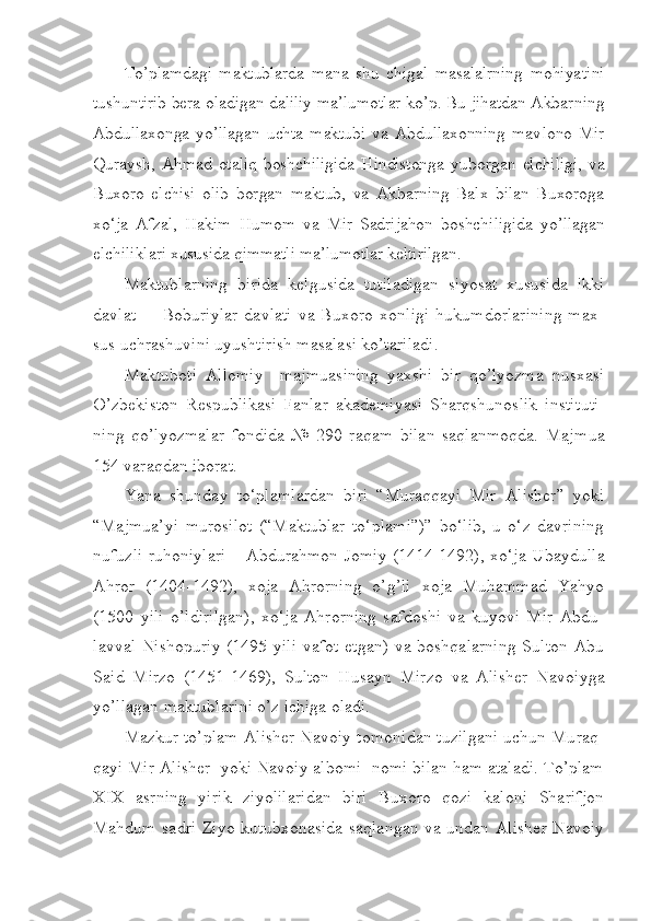 To’plamdagi   maktublarda   mana   shu   chigal   masalalrning   mohiya tini
tushuntirib bera oladigan daliliy ma’lumotlar ko’p. Bu jihatdan Akbar ning
Abdullaxonga   yo’llagan   uchta   maktubi   va   Abdullaxonning   mav lono   Mir
Quraysh,   Ahmad   otaliq   boshchiligida   Hindistonga   yu bor gan  elchiligi,   va
Buxoro   elchisi   olib   borgan   maktub,   va   Akbarning   Balx   bilan   Buxoroga
xo‘ja   Afzal,   Hakim   Humom   va   Mir   Sadrijahon   boshchi ligida   yo’llagan
elchiliklari xususida qimmatli ma’lumotlar keltirilgan.
Maktublarning   birida   kelgusida   tutiladigan   siyosat   xususida   ikki
davlat     Boburiylar   davlati   va  Buxoro   xonligi   hukumdorlarining   max– -
sus uchrashuvini uyushtirish masalasi ko’tariladi. 
Maktuboti   Allomiy     majmuasining   yaxshi   bir   qo’lyozma   nusxasi
O’zbekiston   Respublikasi   Fanlar   akademiyasi   Sharqshunoslik   insti tuti -
ning   qo’lyozmalar   fondida   №   290   raqam   bilan   saqlanmoqda.   Maj mua
154 varaqdan iborat.
Yana   shunday   to‘plamlardan   biri   “Muraqqayi   Mir   Alisher”   yoki
“Majmua’yi   murosilot   (“Maktublar   to‘plami”)”   bo‘lib,   u   o‘z   davrining
nufuzli ruhoniylari – Abdurahmon Jomiy (1414-1492), xo‘ja Ubaydul la
Ahror   (1404-1492),   xoja   Ahrorning   o’g’li   xoja   Muhammad   Yahyo
(1500   yili   o’ldirilgan),   xo‘ja   Ahrorning   safdoshi   va   kuyovi   Mir   Abdu -
lav val Nishopuriy (1495 yili  vafot etgan) va boshqalarning  Sulton  Abu
Said   Mirzo   (1451-1469),   Sulton   Husayn   Mirzo   va   Alisher   Navo iy ga
yo’llagan maktublarini o’z ichiga oladi.
Mazkur to’plam Alisher Navoiy tomonidan tuzilgani uchun Mu raq -
qayi Mir Alisher  yoki Navoiy albomi  nomi bilan ham ataladi. To’plam
XIX   asrning   yirik   ziyolilaridan   biri   Buxoro   qozi   kaloni   Sharifjon
Mahdum sadri Ziyo kutubxonasida saqlangan va undan Alisher Navoiy 