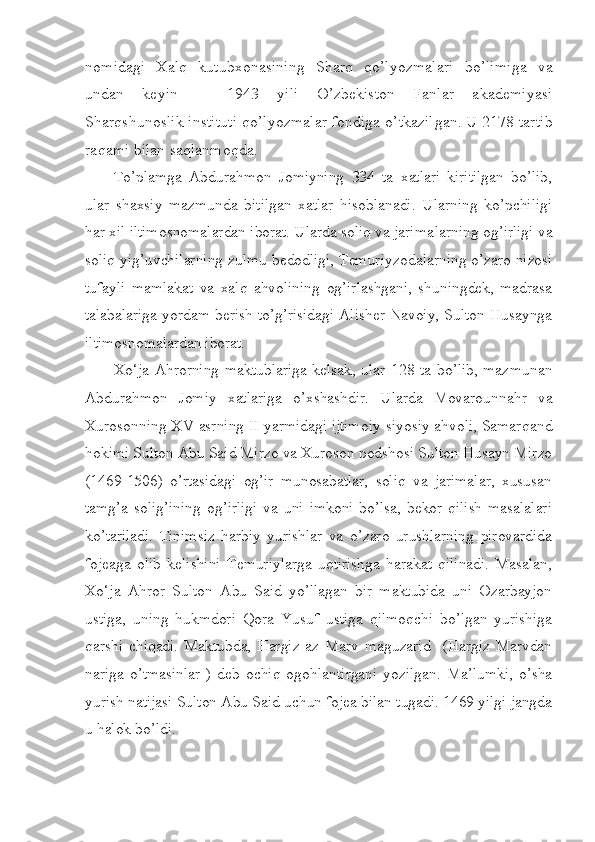 nomidagi   Xalq   kutubxonasining   Sharq   qo’lyoz malari   bo’limiga   va
undan   keyin     1943   yili   O’zbekiston   Fanlar   akademiyasi–
Sharqshunoslik instituti qo’lyozmalar fondiga o’tkazil gan. U 2178 tartib
raqami bilan saqlanmoqda.
To’plamga   Abdurahmon   Jomiyning   334   ta   xatlari   kiritilgan   bo’lib,
ular   shaxsiy   mazmunda   bitilgan   xatlar   hisoblanadi.   Ularning   ko’pchiligi
har xil iltimosnomalardan iborat. Ularda soliq va jarima lar ning og’irligi va
soliq yig’uvchilarning zulmu bedodligi, Temuriy zodalarning o’zaro nizosi
tufayli   mamlakat   va   xalq   ahvolining   og’irlashgani,   shuningdek,   madrasa
talabalariga yordam berish to’g’risidagi Alisher Navoiy, Sulton Husaynga
iltimosnomalardan iborat.
Xo‘ja Ahrorning maktublariga kelsak, ular 128 ta bo’lib, maz munan
Abdurahmon   Jomiy   xatlariga   o’xshashdir.   Ularda   Movaroun nahr   va
Xurosonning XV asrning II yarmidagi ijtimoiy-siyosiy ahvoli, Samar qand
hokimi Sulton Abu Said Mirzo va Xuroson podshosi Sulton Husayn Mirzo
(1469-1506)   o’rtasidagi   og’ir   munosabatlar,   soliq   va   jarimalar,   xususan
tamg’a  solig’ining  og’irligi   va uni  imkoni   bo’lsa,  bekor  qilish  masalalari
ko’tariladi.   Tinimsiz   harbiy   yurishlar   va   o’zaro   urushlarning   pirovardida
fojeaga   olib   kelishini   Temuriylarga   uqtirishga   harakat   qilinadi.   Masalan,
Xo‘ja   Ahror   Sulton   Abu   Said   yo’llagan   bir   maktubida   uni   Ozarbayjon
ustiga,   uning   hukmdori   Qora   Yusuf   ustiga   qilmoqchi   bo’lgan   yurishiga
qarshi   chiqadi.   Maktubda,   Hargiz   az   Marv   maguzarid     (Hargiz   Marvdan
nariga   o’tmasinlar   )   deb   ochiq   ogohlan tirgani   yozilgan.   Ma’lumki,   o’sha
yurish natijasi Sulton Abu Said uchun fojea bilan tugadi. 1469 yilgi jangda
u halok bo’ldi. 