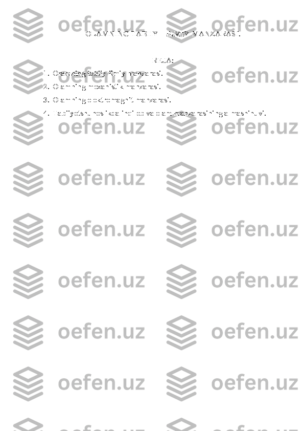 OLAMNING TABIIY – ILMIY MANZARASI.
REJA:
1. Olamning tabiiy-ilmiy manzarasi.
2. Olamning mexanistik manzarasi.
3. Olamning elektromagnit manzarasi.
4. Tabiiyotshunoslikda inqilob va olam manzarasining almashinuvi. 