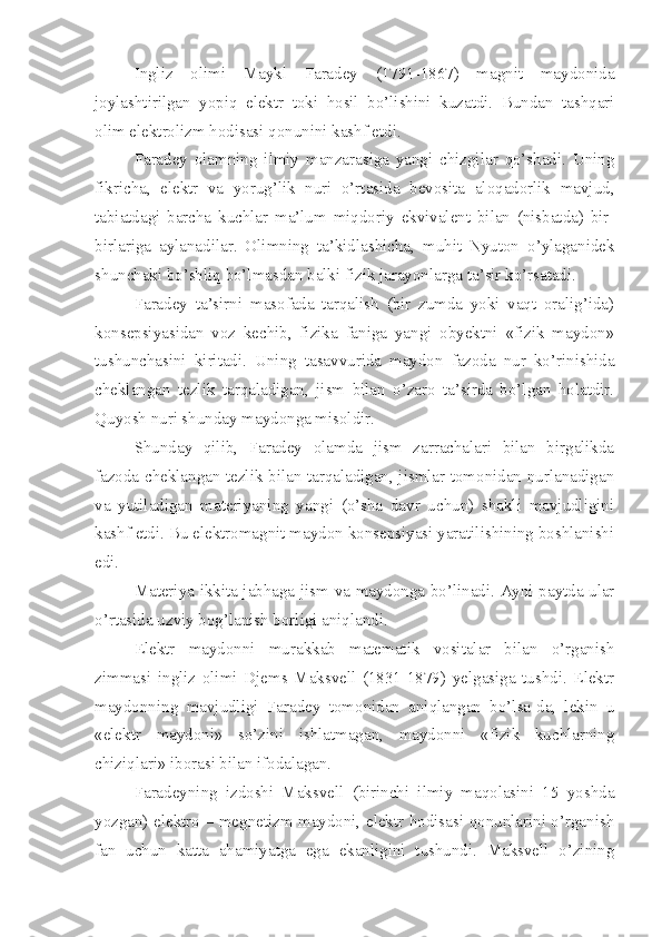 Ingliz   olimi   Maykl   Faradey   (1791-1867)   magnit   maydonida
joylashtirilgan   yopiq   elektr   toki   hosil   bo’lishini   kuzatdi.   Bundan   tashqari
olim elektrolizm hodisasi qonunini kashf etdi. 
Faradey   olamning   ilmiy   manzarasiga   yangi   chizgilar   qo’shadi.   Uning
fikricha,   elektr   va   yorug’lik   nuri   o’rtasida   bevosita   aloqadorlik   mavjud,
tabiatdagi   barcha   kuchlar   ma’lum   miqdoriy   ekvivalent   bilan   (nisbatda)   bir-
birlariga   aylanadilar.   Olimning   ta’kidlashicha,   muhit   Nyuton   o’ylaganidek
shunchaki bo’shliq bo’lmasdan balki fizik jarayonlarga ta’sir ko’rsatadi. 
Faradey   ta’sirni   masofada   tarqalish   (bir   zumda   yoki   vaqt   oralig’ida)
konsepsiyasidan   voz   kechib,   fizika   faniga   yangi   obyektni   «fizik   maydon»
tushunchasini   kiritadi.   Uning   tasavvurida   maydon   fazoda   nur   ko’rinishida
cheklangan   tezlik   tarqaladigan,   jism   bilan   o’zaro   ta’sirda   bo’lgan   holatdir.
Quyosh nuri shunday maydonga misoldir.
Shunday   qilib,   Faradey   olamda   jism   zarrachalari   bilan   birgalikda
fazoda cheklangan tezlik bilan tarqaladigan, jismlar tomonidan nurlanadigan
va   yutiladigan   materiyaning   yangi   (o’sha   davr   uchun)   shakli   mavjudligini
kashf etdi. Bu elektromagnit maydon konsepsiyasi yaratilishining boshlanishi
edi. 
Materiya ikkita jabhaga-jism va maydonga bo’linadi. Ayni paytda ular
o’rtasida uzviy bog’lanish borligi aniqlandi. 
Elektr   maydonni   murakkab   matematik   vositalar   bilan   o’rganish
zimmasi   ingliz   olimi   Djems   Maksvell   (1831-1879)   yelgasiga   tushdi.   Elektr
maydonning   mavjudligi   Faradey   tomonidan   aniqlangan   bo’lsa-da,   lekin   u
«elektr   maydoni»   so’zini   ishlatmagan,   maydonni   «fizik   kuchlarning
chiziqlari» iborasi bilan ifodalagan. 
Faradeyning   izdoshi   Maksvell   (birinchi   ilmiy   maqolasini   15   yoshda
yozgan) elektro – megnetizm maydoni, elektr hodisasi qonunlarini o’rganish
fan   uchun   katta   ahamiyatga   ega   ekanligini   tushundi.   Maksvell   o’zining 