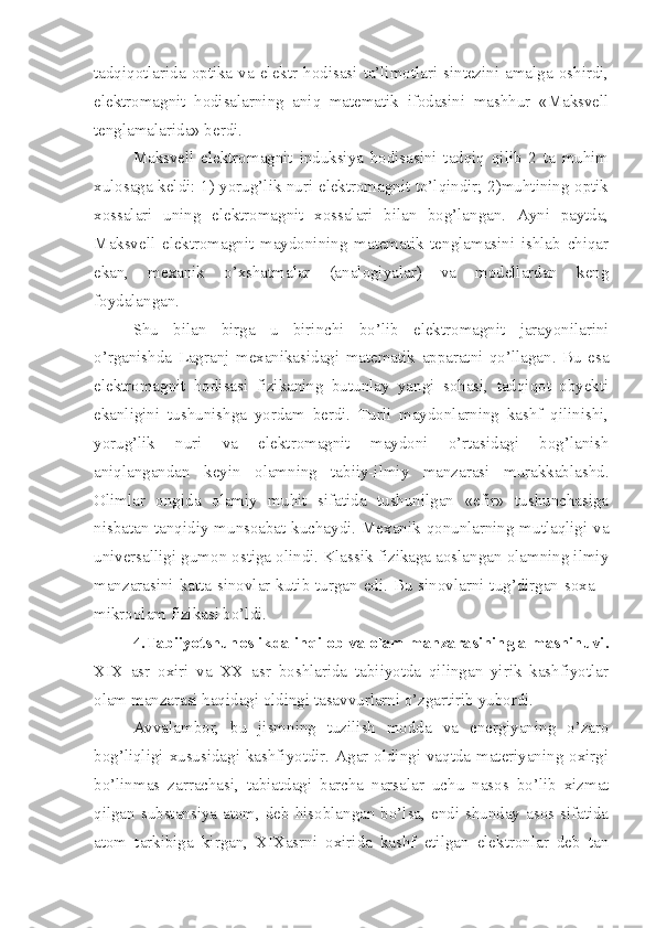 tadqiqotlarida  optika  va  elektr  hodisasi  ta’limotlari  sintezini  amalga  oshirdi,
elektromagnit   hodisalarning   aniq   matematik   ifodasini   mashhur   «Maksvell
tenglamalarida» berdi.
Maksvell   elektromagnit   induksiya   hodisasini   tadqiq   qilib   2   ta   muhim
xulosaga keldi: 1) yorug’lik nuri elektromagnit to’lqindir; 2)muhtining optik
xossalari   uning   elektromagnit   xossalari   bilan   bog’langan.   Ayni   paytda,
Maksvell   elektromagnit   maydonining   matematik   tenglamasini   ishlab   chiqar
ekan,   mexanik   o’xshatmalar   (analogiyalar)   va   modellardan   keng
foydalangan.
Shu   bilan   birga   u   birinchi   bo’lib   elektromagnit   jarayonilarini
o’rganishda   Lagranj   mexanikasidagi   matematik   apparatni   qo’llagan.   Bu   esa
elektromagnit   hodisasi   fizikaning   butunlay   yangi   sohasi,   tadqiqot   obyekti
ekanligini   tushunishga   yordam   berdi.   Turli   maydonlarning   kashf   qilinishi,
yorug’lik   nuri   va   elektromagnit   maydoni   o’rtasidagi   bog’lanish
aniqlangandan   keyin   olamning   tabiiy-ilmiy   manzarasi   murakkablashd.
Olimlar   ongida   olamiy   muhit   sifatida   tushunilgan   «efir»   tushunchasiga
nisbatan tanqidiy munsoabat kuchaydi. Mexanik qonunlarning mutlaqligi va
universalligi gumon ostiga olindi. Klassik fizikaga aoslangan olamning ilmiy
manzarasini katta sinovlar kutib turgan edi. Bu sinovlarni tug’dirgan soxa –
mikroolam fizikasi bo’ldi. 
4.Tabiiyotshunoslikda inqilob va olam manzarasining almashinuvi.
XIX   asr   oxiri   va   XX   asr   boshlarida   tabiiyotda   qilingan   yirik   kashfiyotlar
olam manzarasi haqidagi oldingi tasavvurlarni o’zgartirib yubordi. 
Avvalambor,   bu   jismning   tuzilish   modda   va   energiyaning   o’zaro
bog’liqligi xususidagi kashfiyotdir. Agar oldingi vaqtda materiyaning oxirgi
bo’linmas   zarrachasi,   tabiatdagi   barcha   narsalar   uchu   nasos   bo’lib   xizmat
qilgan substansiya atom, deb hisoblangan bo’lsa, endi shunday asos sifatida
atom   tarkibiga   kirgan,   XIXasrni   oxirida   kashf   etilgan   elektronlar   deb   tan 