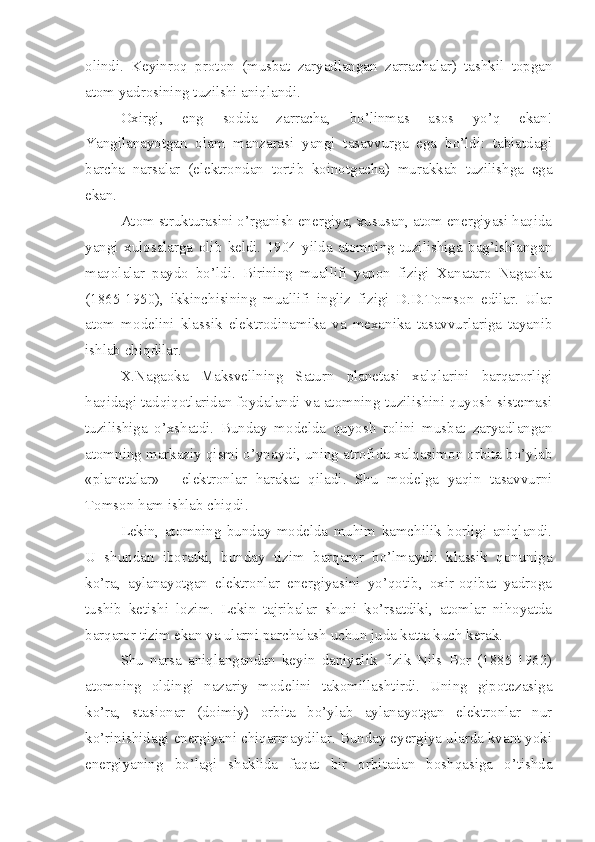 olindi.   Keyinroq   proton   (musbat   zaryadlangan   zarrachalar)   tashkil   topgan
atom yadrosining tuzilshi aniqlandi. 
Oxirgi,   eng   sodda   zarracha,   bo’linmas   asos   yo’q   ekan!
Yangilanayotgan   olam   manzarasi   yangi   tasavvurga   ega   bo’ldi:   tabiatdagi
barcha   narsalar   (elektrondan   tortib   koinotgacha)   murakkab   tuzilishga   ega
ekan.
Atom strukturasini o’rganish energiya, xususan, atom energiyasi haqida
yangi   xulosalarga   olib   keldi.   1904   yilda   atomning   tuzilishiga   bag’ishlangan
maqolalar   paydo   bo’ldi.   Birining   muallifi   yapon   fizigi   Xanataro   Nagaoka
(1865-1950),   ikkinchisining   muallifi   ingliz   fizigi   D.D.Tomson   edilar.   Ular
atom   modelini   klassik   elektrodinamika   va   mexanika   tasavvurlariga   tayanib
ishlab chiqdilar.
X.Nagaoka   Maksvellning   Saturn   planetasi   xalqlarini   barqarorligi
haqidagi tadqiqotlaridan foydalandi va atomning tuzilishini quyosh sistemasi
tuzilishiga   o’xshatdi.   Bunday   modelda   quyosh   rolini   musbat   zaryadlangan
atomning markaziy qismi o’ynaydi, uning atrofida xalqasimon orbita bo’ylab
«planetalar»   -   elektronlar   harakat   qiladi.   Shu   modelga   yaqin   tasavvurni
Tomson ham ishlab chiqdi.
Lekin,   atomning   bunday   modelda   muhim   kamchilik   borligi   aniqlandi.
U   shundan   iboratki,   bunday   tizim   barqaror   bo’lmaydi:   klassik   qonuniga
ko’ra,   aylanayotgan   elektronlar   energiyasini   yo’qotib,   oxir-oqibat   yadroga
tushib   ketishi   lozim.   Lekin   tajribalar   shuni   ko’rsatdiki,   atomlar   nihoyatda
barqaror tizim ekan va ularni parchalash uchun juda katta kuch kerak. 
Shu   narsa   aniqlangandan   keyin   daniyalik   fizik   Nils   Bor   (1885-1962)
atomning   oldingi   nazariy   modelini   takomillashtirdi.   Uning   gipotezasiga
ko’ra,   stasionar   (doimiy)   orbita   bo’ylab   aylanayotgan   elektronlar   nur
ko’rinishidagi energiyani chiqarmaydilar. Bunday eyergiya ularda kvant yoki
energiyaning   bo’lagi   shaklida   faqat   bir   orbitadan   boshqasiga   o’tishda 