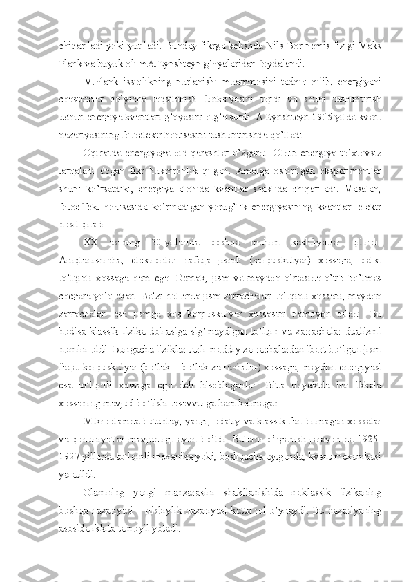 chiqariladi yoki yutiladi. Bunday fikrga kelishda Nils Bor nemis fizigi Maks
Plank va buyuk oli mA.Eynshteyn g’oyalaridan foydalandi. 
M.Plank   issiqlikning   nurlanishi   muammosini   tadqiq   qilib,   energiyani
chastotalar   bo’yicha   taqsilanish   funksiyasini   topdi   va   shuni   tushuntirish
uchun energiya kvantlari g’oyasini olg’a surdi. A.Eynshteyn 1905 yilda kvant
nazariyasining fotoelektr hodisasini tushuntirishda qo’lladi. 
Oqibatda   energiyaga   oid   qarashlar   o’zgardi.   Oldin   energiya   to’xtovsiz
tarqaladi   degan   fikr   hukmronlik   qilgan.   Amalga   oshirilgan   eksperimentlar
shuni   ko’rsatdiki,   energiya   alohida   kvantlar   shaklida   chiqariladi.   Masalan,
fotoeffekt   hodisasida   ko’rinadigan   yorug’lik   energiyasining   kvantlari   elektr
hosil qiladi. 
XX   asrning   30-yillarida   boshqa   muhim   kashfiyotlar   qilindi.
Aniqlanishicha,   elektronlar   nafaqa   jismli   (korpuskulyar)   xossaga,   balki
to’lqinli   xossaga   ham   ega.   Demak,   jism   va   maydon   o’rtasida   o’tib   bo’lmas
chegara yo’q ekan. Ba’zi hollarda jism zarrachalari to’lqinli xossani, maydon
zarrachalari   esa   jismga   xos   korpuskulyar   xossasini   namoyon   qiladi.   Bu
hodisa   klassik   fizika   doirasiga  sig’maydigan  to’lqin  va   zarrachalar   dualizmi
nomini oldi. Bungacha fiziklar turli moddiy zarrachalardan ibort bo’lgan jism
faqat korpuskulyar (bo’lak – bo’lak zarrachalar) xossaga, maydon energiyasi
esa   to’lqinli   xossaga   ega   deb   hisoblaganlar.   Bitta   obyektda   har   ikkala
xossaning mavjud bo’lishi tasavvurga ham kelmagan. 
Mikroolamda butunlay, yangi, odatiy va klassik fan bilmagan xossalar
va   qonuniyatlar   mavjudligi   ayon   bo’ldi.   Bularni   o’rganish   jarayonida   1925-
1927 yillarda to’lqinli mexanika yoki, boshqacha aytganda, kvant mexanikasi
yaratildi. 
Olamning   yangi   manzarasini   shakllanishida   noklassik   fizikaning
boshqa nazariyasi – nisbiylik nazariyasi katta rol o’ynaydi. Bu nazariyaning
asosida ikkita tamoyil yotadi: 