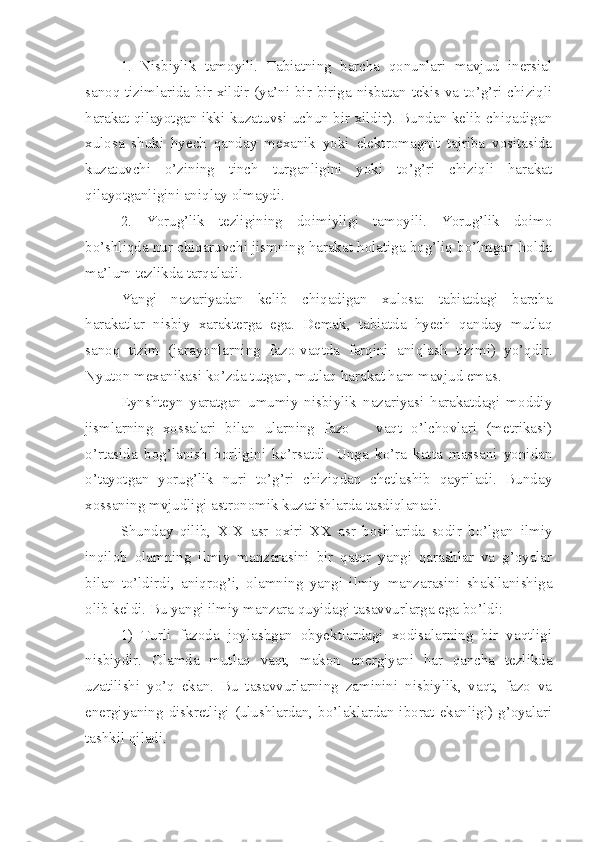 1.   Nisbiylik   tamoyili.   Tabiatning   barcha   qonunlari   mavjud   inersial
sanoq tizimlarida bir xildir (ya’ni bir-biriga nisbatan tekis va to’g’ri chiziqli
harakat qilayotgan ikki kuzatuvsi uchun bir xildir). Bundan kelib chiqadigan
xulosa   shuki   hyech   qanday   mexanik   yoki   elektromagnit   tajriba   vositasida
kuzatuvchi   o’zining   tinch   turganligini   yoki   to’g’ri   chiziqli   harakat
qilayotganligini aniqlay olmaydi. 
2.   Yorug’lik   tezligining   doimiyligi   tamoyili.   Yorug’lik   doimo
bo’shliqda nur chiqaruvchi jismning harakat holatiga bog’liq bo’lmgan holda
ma’lum tezlikda tarqaladi. 
Yangi   nazariyadan   kelib   chiqadigan   xulosa:   tabiatdagi   barcha
harakatlar   nisbiy   xarakterga   ega.   Demak,   tabiatda   hyech   qanday   mutlaq
sanoq   tizim   (jarayonlarning   fazo-vaqtda   farqini   aniqlash   tizimi)   yo’qdir.
Nyuton mexanikasi ko’zda tutgan, mutlaq harakat ham mavjud emas. 
Eynshteyn   yaratgan   umumiy   nisbiylik   nazariyasi   harakatdagi   moddiy
jismlarning   xossalari   bilan   ularning   fazo   –   vaqt   o’lchovlari   (metrikasi)
o’rtasida   bog’lanish   borligini   ko’rsatdi.   Unga   ko’ra   katta   massani   yonidan
o’tayotgan   yorug’lik   nuri   to’g’ri   chiziqdan   chetlashib   qayriladi.   Bunday
xossaning mvjudligi astronomik kuzatishlarda tasdiqlanadi. 
Shunday   qilib,   XIX   asr   oxiri   XX   asr   boshlarida   sodir   bo’lgan   ilmiy
inqilob   olamning   ilmiy   manzarasini   bir   qator   yangi   qarashlar   va   g’oyalar
bilan   to’ldirdi,   aniqrog’i,   olamning   yangi   ilmiy   manzarasini   shakllanishiga
olib keldi. Bu yangi ilmiy manzara quyidagi tasavvurlarga ega bo’ldi:
1)   Turli   fazoda   joylashgan   obyektlardagi   xodisalarning   bir   vaqtligi
nisbiydir.   Olamda   mutlaq   vaqt,   makon   energiyani   har   qancha   tezlikda
uzatilishi   yo’q   ekan.   Bu   tasavvurlarning   zaminini   nisbiylik,   vaqt,   fazo   va
energiyaning diskretligi  (ulushlardan,  bo’laklardan iborat ekanligi)  g’oyalari
tashkil qiladi.  