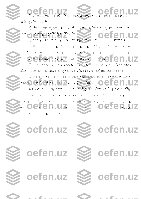 2)   Jismlar   va   hodisalardagi   uzunlik,   davomlilik   jismlar   harakatining
tezligiga bog’liqdir.
3) Jism massasi, vaqt va fazoni o’zaro bog’langanligi, katta massa esa
vaqt va fazoning qayrilishiga olib keladi.
4) Yorug’lik nuri tezligi chegaralangan (vakuumda 300000 km/sek) .
5) Vaqt va fazoning o’zaro bog’langanligi to’rt (uch o’lchovli fazo va
bir o’lchovli vaqt) o’lchovli geometriyada asoslanganligi (nemis matematigi
German Minkovskiyning to’rt o’lchovlik kontinium g’oyasi).
6)   Energiyaning   kvantlanganligi.   Plankning   to’lqinli   funksiyasi.
Mikroolamdagi harakat energiyasi kvant (diskret, ulush) xarakteriga ega.
Noklassik   tabiiyotshunoslik   zaminida   shakllangan   olamning   ilmiy
manzarasi qariyb bir asr shakllandi, rivojlanib keldi. 
XX asrning oxirgi choragidan boshlab postnoklassik tabiiyotshunosligi
shakllana   boshlandi.   «Postnoklassik»-   fani   noklassik   tabiatshunosligidan
keyingi   fan   taraqqiyotidir.   Bu   tabiiyot   yangi   ming   yillikdan   olamning   eng
yangi   mmanzarasini   vujudga   kelishini   taqozo   etmoqda.   Bu   haqda   keyingi
ma’ruzalarimizda gapiramiz.  