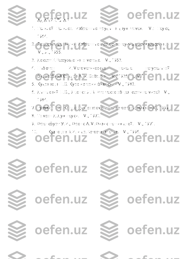 АДАБИЁТЛАР
1. Галилей   Галилео.   Избранные   труды   в   двух   томах.   –М.:   Наука,
1964.
2. Леонардо да Винчи Избранные иестествонаучные произведения. –
М., Л., 1955.
3. Декарт Р.Рассуждения о методе. –М., 1953.
4. Ньбютон   И.Математические   начала   натуральной
философии//Крылов А.Н. Собр.соч. –М., 1936. Т.,  VII.
5. Кудрявецв Н.С. Курс истории физики. – М., 1982.
6. Дышлевий П.С., Яценко Л.В. Что такое общая картина мира? –М.,
1984.
7. Рузавин Г.И. Концепции современного естествощнания. –М., 1999.
8. Томсон Д.Дух науки. –М., 1970.
9. Франкфурт У.И., Френк А.М.Физик наших дней. –М., 1971.
10. Кузнецов В.И. и др.Естествознания. –М., 1996. 