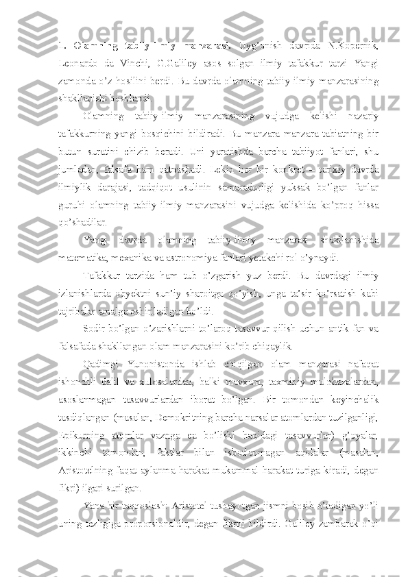 1.   Olamning   tabiiy-ilmiy   manzarasi.   Uyg’onish   davrida   N.Kopernik,
Leonardo   da   Vinchi,   G.Galiley   asos   solgan   ilmiy   tafakkur   tarzi   Yangi
zamonda o’z hosilini berdi. Bu davrda olamning tabiiy-ilmiy manzarasining
shakllanishi boshlandi.
Olamning   tabiiy-ilmiy   manzarasining   vujudga   kelishi   nazariy
tafakkurning   yangi   bosqichini   bildiradi.   Bu   manzara   manzara   tabiatning   bir
butun   suratini   chizib   beradi.   Uni   yaratishda   barcha   tabiiyot   fanlari,   shu
jumladan,   falsafa   ham   qatnashadi.   Lekin   har   bir   konkret   –   tarixiy   davrda
ilmiylik   darajasi,   tadqiqot   usulinin   samaradorligi   yuksak   bo’lgan   fanlar
guruhi   olamning   tabiiy-ilmiy   manzarasini   vujudga   kelishida   ko’proq   hissa
qo’shadilar.
Yangi   davrda   olamning   tabiiy-ilmiy   manzarasi   shakllanishida
matematika, mexanika va astronomiya fanlari yetakchi rol o’ynaydi.
Tafakkur   tarzida   ham   tub   o’zgarish   yuz   berdi.   Bu   davrdagi   ilmiy
izlanishlarda   obyektni   sun’iy   sharoitga   qo’yish,   unga   ta’sir   ko’rsatish   kabi
tajribalar amalga oshiriladigan bo’ldi. 
Sodir bo’lgan o’zarishlarni to’laroq tasavvur qilish uchun antik fan va
falsafada shakllangan olam manzarasini ko’rib chiqaylik. 
Qadimgi   Yunonistonda   ishlab   chiqilgan   olam   manzarasi   nafaqat
ishonchli   dalil   va   xulosalardan,   balki   mavxum,   taxminiy   mulohazalardan,
asoslanmagan   tasavvurlardan   iborat   bo’lgan.   Bir   tomondan   keyinchalik
tasdiqlangan (masalan, Demokritning barcha narsalar atomlardan tuzilganligi,
Epikurning   atomlar   vaznga   ea   bo’lishi   haqidagi   tasavvurlar)   g’oyalar,
ikkinchi   tomondan,   faktlar   bilan   isbotlanmagan   aqidalar   (masalan,
Aristotelning  faqat  aylanma  harakat  mukammal  harakat  turiga  kiradi,  degan
fikri) ilgari surilgan.
Yana bir taqqoslash: Aristotel tushayotgan jismni bosib o’tadigan yo’li
uning  tezligiga  proporsionaldir,  degan fikrni  bildirdi. Galiley zambarak  o’qi 