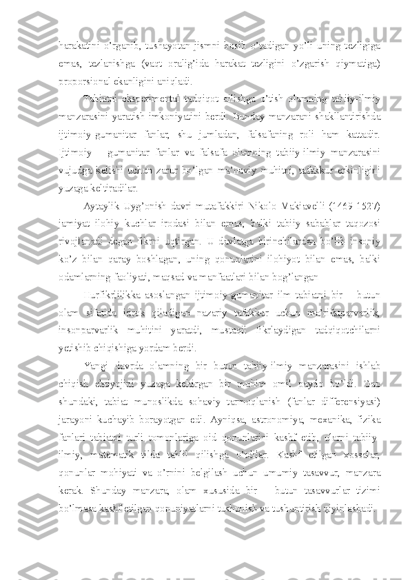 harakatini   o’rganib,   tushayotan   jismni   bosib   o’tadigan   yo’li   uning   tezligiga
emas,   tezlanishga   (vaqt   oralig’ida   harakat   tezligini   o’zgarish   qiymatiga)
proporsional ekanligini aniqladi. 
Tabiatni   eksperimental   tadqiqot   qilishga   o’tish   olamning   tabiiy-ilmiy
manzarasini   yaratish   imkoniyatini   berdi.   Bunday   manzarani   shakllantirishda
ijtimoiy-gumanitar   fanlar,   shu   jumladan,   falsafaning   roli   ham   kattadir.
Ijtimoiy   –   gumanitar   fanlar   va   falsafa   olamning   tabiiy-ilmiy   manzarasini
vujudga   kelishi   uchun   zarur   bo’lgan   ma’naviy   muhitni,   tafakkur   erkinligini
yuzaga keltiradilar.
Aytaylik   Uyg’onish   davri   mutafakkiri   Nikolo   Makiavelli   (1469-1527)
jamiyat   ilohiy   kuchlar   irodasi   bilan   emas,   balki   tabiiy   sabablar   taqozosi
rivojlanadi   degan   fikrni   uqtirgan.   U   davlatga   birinchilardan   bo’lib   insoniy
ko’z   bilan   qaray   boshlagan,   uning   qonunlarini   ilohiyot   bilan   emas,   balki
odamlarning faoliyati, maqsad va manfaatlari bilan bog’langan
Hurfikrlilikka   asoslangan   ijtimoiy-gumanitar   ilm   tabiatni   bir   –   butun
olam   sifatida   idrok   qiladigan   nazariy   tafakkur   uchun   ma’rifatparvarlik,
insonparvarlik   muhitini   yaratdi,   mustaqil   fikrlaydigan   tadqiqotchilarni
yetishib chiqishiga yordam berdi. 
Yangi   davrda   olamning   bir   butun   tabiiy-ilmiy   manzarasini   ishlab
chiqish   ehtiyojini   yuzaga   keltirgan   bir   muhim   omil   paydo   bo’ldi.   Gap
shundaki,   tabiat   munoslikda   sohaviy   tarmoqlanish   (fanlar   differensiyasi)
jarayoni   kuchayib   borayotgan   edi.   Ayniqsa,   astronomiya,   mexanika,   fizika
fanlari   tabiatni   turli   tomonlariga   oid   qonunlarini   kashf   etib,   ularni   tabiiy-
ilmiy,   matematik   tilda   tahlil   qilishga   o’tdilar.   Kashf   etilgan   xossalar,
qonunlar   mohiyati   va   o’rnini   belgilash   uchun   umumiy   tasavvur,   manzara
kerak.   Shunday   manzara,   olam   xususida   bir   –   butun   tasavvurlar   tizimi
bo’lmasa kashf etilgan qonuniyatlarni tushunish va tushuntirish qiyinlashadi.  