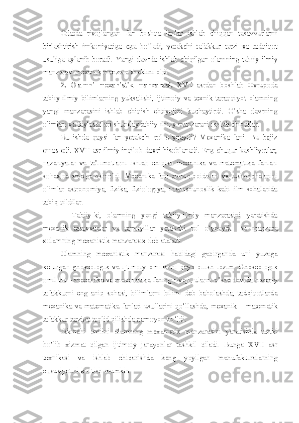 Odatda   rivojlangan   fan   boshqa   fanlar   ishlab   chiqqan   tasavvurlarni
birlashtirish   imkoniyatiga   ega   bo’ladi,   yetakchi   tafakkur   tarzi   va   tadqiqot
usuliga aylanib boradi. Yangi davrda ishlab chiqilgan olamning tabiiy-ilmiy
manzarasi mexanik manzara shaklini oldi.
2.   Olamni   mexanistik   manzarasi.   XVII   asrdan   boshlab   Ovrupoda
tabiiy-ilmiy   bilimlarning   yuksalishi,   ijtimoiy   va   texnik   taraqqiyot   olamning
yangi   manzarasini   ishlab   chiqish   ehtiyojini   kuchaytirdi.   O’sha   davrning
olimlari va faylasuflari shunday tabiiy-ilmiy manzarani ishlab chiqdilar.
Bu   ishda   qaysi   fan   yetakchi   rol   o’ynaydi?   Mexanika   fani.   Bu   bejiz
emas edi. XVII asr ilmiy inqilob davri hisoblanadi. Eng chuqur kashfiyotlar,
nazariyalar   va   ta’limotlarni   ishlab   chiqish   mexanika   va   matematika   fanlari
sohasida amalga oshirildi. Mexanika fani qonun-qoidalari va tushunchalarini
olimlar   astronomiya,   fizika,   fiziologiya,   insonshunoslik   kabi   ilm   sohalarida
tabiq qildilar.
    Tabiiy-ki,   olamning   yangi   tabiiy-ilmiy   manzarasini   yaratishda
mexanik   tasavvurlar   va   tamoyillar   yetakchi   rol   o’ynaydi.   Bu   manzara
«olamning mexanistik manzarasi» deb ataladi. 
Olamning   mexanistik   manzarasi   haqidagi   gapirganda   uni   yuzaga
keltirgan   gnoseologik   va   ijtimoiy   omillarni   qayd   qilish   lozim.   Gnoseologik
omil bu – mexanika va matematika faning rivoji, ularni o’sha davrda nazariy
tafakkurni   eng   aniq   sohasi,   bilimlarni   bilimi   deb   baholashda,   tadqiqotlarda
mexanika va matematika fanlari usullarini qo’llashda, mexanik – matematik
tafakkur tarziga taqlid qilishda namoyon bo’ldi. 
Ikkinchi   omilni   olamning   mexanistik   manzarasini   yaratishda   turtki
bo’lib   xizmat   qilgan   ijtimoiy   jarayonlar   tashkil   qiladi.   Bunga   XVII   asr
texnikasi   va   ishlab   chiqarishda   keng   yoyilgan   manufakturalarning
xususiyatini kiritish mumkin. 