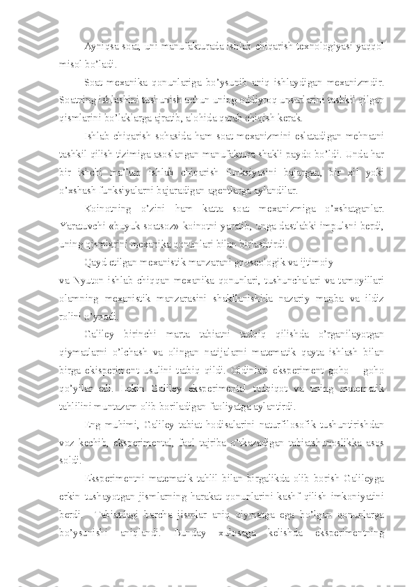 Ayniqsa soat, uni manufakturada ishlab chiqarish texnologiyasi yaqqol
misol bo’ladi. 
Soat   mexanika   qonunlariga   bo’ysunib   aniq   ishlaydigan   mexanizmdir.
Soatning ishlashini tushunish uchun uning oddiyroq unsurlarini tashkil qilgan
qismlarini bo’laklarga ajratib, alohida qarab chiqish kerak.
Ishlab   chiqarish  sohasida  ham   soat   mexanizmini  eslatadigan   mehnatni
tashkil qilish tizimiga asoslangan manufaktura shakli paydo bo’ldi. Unda har
bir   ishchi   ma’lum   ishlab   chiqarish   funksiyasini   bajargan,   bir   xil   yoki
o’xshash funksiyalarni bajaradigan agentlarga aylandilar.
Koinotning   o’zini   ham   katta   soat   mexanizmiga   o’xshatganlar.
Yaratuvchi «buyuk soatsoz» koinotni yaratib, unga dastlabki impulsni berdi,
uning qismlarini mexanika qonunlari bilan birlashtirdi. 
Qayd etilgan mexanistik manzarani gnoseologik va ijtimoiy 
va   Nyuton   ishlab   chiqqan   mexanika   qonunlari,   tushunchalari   va   tamoyillari
olamning   mexanistik   manzarasini   shakllanishida   nazariy   manba   va   ildiz
rolini o’ynadi. 
Galiley   birinchi   marta   tabiatni   tadqiq   qilishda   o’rganilayotgan
qiymatlarni   o’lchash   va   olingan   natijalarni   matematik   qayta   ishlash   bilan
birga   ekisperiment   usulini   tatbiq   qildi.   Oldinlari   eksperiment   goho   –   goho
qo’yilar   edi.   Lekin   Galiley   eksperimental   tadqiqot   va   uning   matematik
tahlilini muntazam olib boriladigan faoliyatga aylantirdi. 
Eng   muhimi,   Galiley   tabiat   hodisalarini   naturfilosofik   tushuntirishdan
voz   kechib,   eksperimental,   faol   tajriba   o’tkazadigan   tabiatshunoslikka   asos
soldi. 
Eksperimentni   matematik   tahlil   bilan   birgalikda   olib   borish   Galileyga
erkin   tushayotgan   jismlarning   harakat   qonunlarini   kashf   qilish   imkoniyatini
berdi.     Tabiatdagi   barcha   jismlar   aniq   qiymatga   ega   bo’lgan   qonunlarga
bo’ysunishi   aniqlandi.   Bunday   xulosaga   kelishda   eksperimentning 