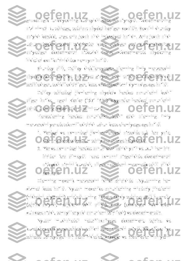 gnoseologik   funksiyasining   kuchayishi   katta   rol   o’ynaydi.   Eksperimentning
o’zi  nima?  Bu   tabiatga,  tadqiqot  obyekti  berilgan  savoldir.  Savolni  shunday
qo’yish  kerakki,   unga  aniq   javob   olish   imkoniyati  bo’lsin.   Aniq  javob   olish
uchun   obyektni   tashqi   ta’sirlardan   soqit   qiladigan   ,uni   sun’iy   sharoitga
qo’yadigan   eksperimentni   o’tkazish   lozim.   Eksperimentda   obyektning
hislatlari «sof ko’rinishda» namoyon bo’ldi.  
Shunday   qilib,   Galiley   shakllanayotgan   olamning   ilmiy   manzarasini
obyektivlik   tamoiyli   va   qonuniyat   g’oyasi   bilan   to’ldirdi.   Olam   bamisoli
tartiblashgan, tashkillashtirilgan, katta soat mexanizmi siymosiga ega bo’ldi.
Galiley   tabiatdagi   jismlarning   obyektiv   harakat   qonunlarini   kashf
qilgan   bo’lsa,   Iogani   Kepler   (1571-1630)   sayyoralar   harakati   qonunlarini
ochdi, ularning matematik modelini tuzdi. 
Planetalarning   harakat   qonunlarini   kashf   etish   olamning   ilmiy
manzarasini yanada takomillashtirish uchun katta ahamiyatga ega bo’ldi.
1. Yerdagi   va   osmondagi   jismlar   harakati   o’rtasida   tub   farq   yo’q,
ularning barchasi ma’lum tabiiy qonunlarga bo’ysunadi.
2. Yer va osmondagi harakat qonunlarini ochish yo’li va usuli ham bir-
biridan   farq   qilmaydi.   Faqat   osmonni   o’rganishda   eksperimentni
o’tkazish   o’rnini   kuzatish,   oligan   natijalarni   matematik   tahlil   qilish
egallaydi. 
Olamning   mexanik   manzarasini   ishlab   chiqishda   I.Nyutonning   ham
xizmati   katta   bo’ldi.   Nyuton   mexanika   qonunlarining   miqdoriy   jihatlarini
(nisbatini, qiymatini) aniqladi. Uning fikricha asosiy tadqiqot usuli bu analiz
(tajriba   qo’yish,   natijalarini   tahlil   qilish),   sintez   (asoslangan   hukmlardan
xulosaga o’tish, tamoyillar yoki qonunlarni ta’riflash) va eksperimentdir.
Nyuton   mushohadali   naturfilosofiyaga   eksperiment,   tajriba   va
kuzatishga asoslangan tabiatshunolikni qarama-qarshi qo’ydi. Naturfilosofiya
tabiatda   uchraydigan   bir   qator   hislatlar,   xossalar   va   predmetlar   mohiyatini 