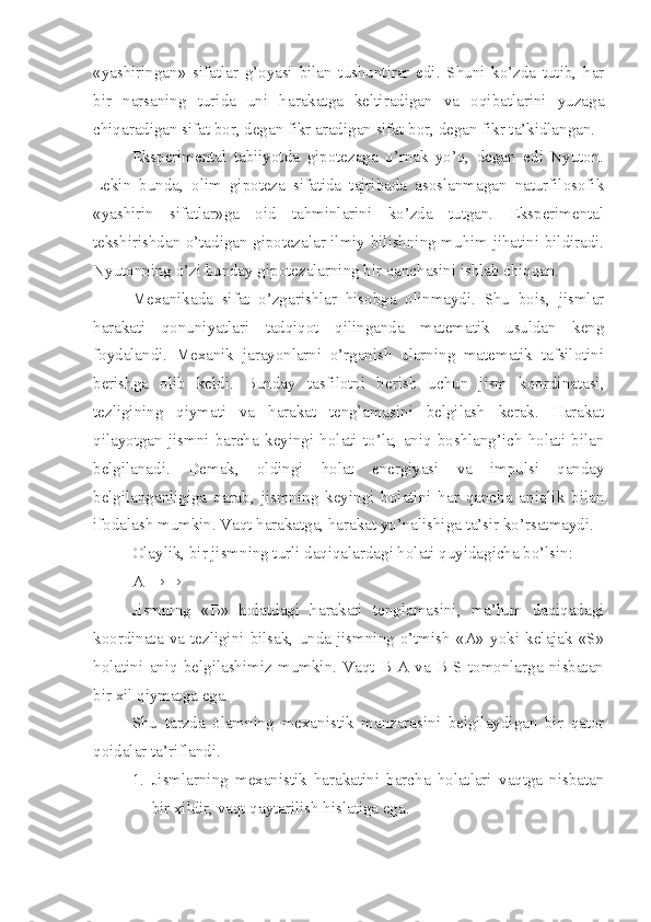 «yashiringan»   sifatlar   g’oyasi   bilan   tushuntirar   edi.   Shuni   ko’zda   tutib,   har
bir   narsaning   turida   uni   harakatga   keltiradigan   va   oqibatlarini   yuzaga
chiqaradigan sifat bor, degan fikr aradigan sifat bor, degan fikr ta’kidlangan.
Eksperimental   tabiiyotda   gipotezaga   o’rnak   yo’q,   degan   edi   Nyuton.
Lekin   bunda,   olim   gipoteza   sifatida   tajribada   asoslanmagan   naturfilosofik
«yashirin   sifatlar»ga   oid   tahminlarini   ko’zda   tutgan.   Eksperimental
tekshirishdan o’tadigan gipotezalar ilmiy bilishning muhim jihatini bildiradi.
Nyutonning o’zi bunday gipotezalarning bir qanchasini ishlab chiqqan.
Mexanikada   sifat   o’zgarishlar   hisobga   olinmaydi.   Shu   bois,   jismlar
harakati   qonuniyatlari   tadqiqot   qilinganda   matematik   usuldan   keng
foydalandi.   Mexanik   jarayonlarni   o’rganish   ularning   matematik   tafsilotini
berishga   olib   keldi.   Bunday   tasfilotni   berish   uchun   jism   koordinatasi,
tezligining   qiymati   va   harakat   tenglamasini   belgilash   kerak.   Harakat
qilayotgan   jismni   barcha   keyingi   holati   to’la,   aniq   boshlang’ich   holati   bilan
belgilanadi.   Demak,   oldingi   holat   energiyasi   va   impulsi   qanday
belgilanganligiga   qarab,   jismning   keyingi   holatini   har   qancha   aniqlik   bilan
ifodalash mumkin. Vaqt harakatga, harakat yo’nalishiga ta’sir ko’rsatmaydi.
Olaylik, bir jismning turli daqiqalardagi holati quyidagicha bo’lsin:
A →→
Jismning   «B»   holatdagi   harakati   tenglamasini,   ma’lum   daqiqadagi
koordinata   va   tezligini   bilsak,   unda   jismning   o’tmish   «A»   yoki   kelajak   «S»
holatini   aniq   belgilashimiz   mumkin.   Vaqt   B-A   va   B-S   tomonlarga   nisbatan
bir xil qiymatga ega.
Shu   tarzda   olamning   mexanistik   manzarasini   belgilaydigan   bir   qator
qoidalar ta’riflandi.
1. Jismlarning   mexanistik   harakatini   barcha   holatlari   vaqtga   nisbatan
bir xildir, vaqt qaytarilish hislatiga ega. 