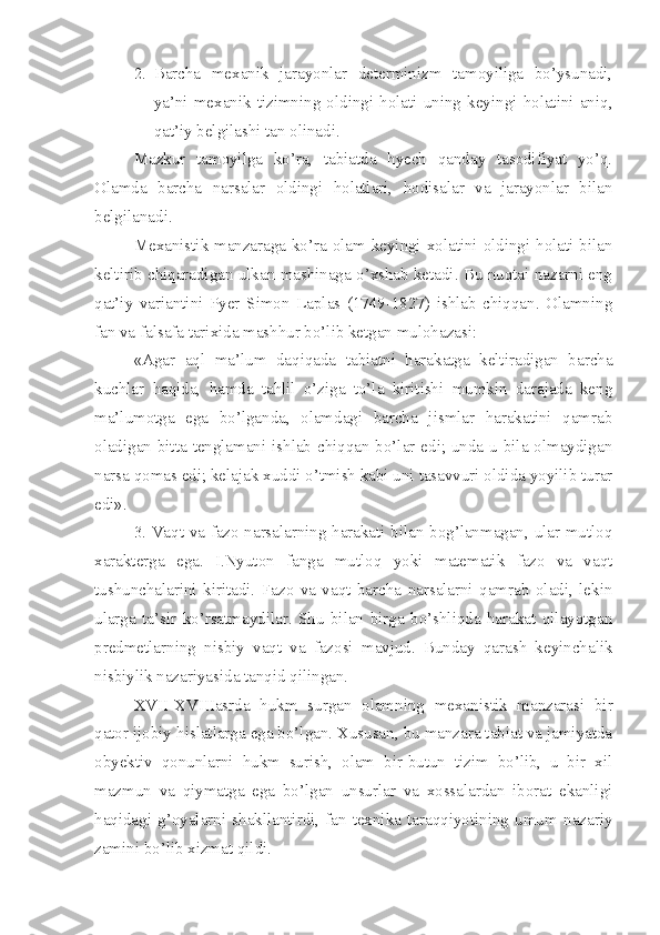 2. Barcha   mexanik   jarayonlar   determinizm   tamoyiliga   bo’ysunadi,
ya’ni   mexanik   tizimning   oldingi   holati   uning   keyingi   holatini   aniq,
qat’iy belgilashi tan olinadi.
Mazkur   tamoyilga   ko’ra,   tabiatda   hyech   qanday   tasodifiyat   yo’q.
Olamda   barcha   narsalar   oldingi   holatlari,   hodisalar   va   jarayonlar   bilan
belgilanadi. 
Mexanistik manzaraga ko’ra olam keyingi xolatini oldingi holati bilan
keltirib chiqaradigan ulkan mashinaga o’xshab ketadi. Bu nuqtai nazarni eng
qat’iy   variantini   Pyer   Simon   Laplas   (1749-1827)   ishlab   chiqqan.   Olamning
fan va falsafa tarixida mashhur bo’lib ketgan mulohazasi:
«Agar   aql   ma’lum   daqiqada   tabiatni   harakatga   keltiradigan   barcha
kuchlar   haqida,   hamda   tahlil   o’ziga   to’la   kiritishi   mumkin   darajada   keng
ma’lumotga   ega   bo’lganda,   olamdagi   barcha   jismlar   harakatini   qamrab
oladigan bitta tenglamani ishlab chiqqan bo’lar edi; unda u bila olmaydigan
narsa qomas edi; kelajak xuddi o’tmish kabi uni tasavvuri oldida yoyilib turar
edi».
3. Vaqt va fazo narsalarning harakati bilan bog’lanmagan, ular mutloq
xarakterga   ega.   I.Nyuton   fanga   mutloq   yoki   matematik   fazo   va   vaqt
tushunchalarini   kiritadi.   Fazo   va   vaqt   barcha   narsalarni   qamrab   oladi,   lekin
ularga   ta’sir   ko’rsatmaydilar.   Shu   bilan   birga   bo’shliqda   harakat   qilayotgan
predmetlarning   nisbiy   vaqt   va   fazosi   mavjud.   Bunday   qarash   keyinchalik
nisbiylik nazariyasida tanqid qilingan.
XVII-XVIIIasrda   hukm   surgan   olamning   mexanistik   manzarasi   bir
qator ijobiy hislatlarga ega bo’lgan. Xususan, bu manzara tabiat va jamiyatda
obyektiv   qonunlarni   hukm   surish,   olam   bir-butun   tizim   bo’lib,   u   bir   xil
mazmun   va   qiymatga   ega   bo’lgan   unsurlar   va   xossalardan   iborat   ekanligi
haqidagi   g’oyalarni   shakllantirdi,   fan-texnika   taraqqiyotining   umum   nazariy
zamini bo’lib xizmat qildi.  