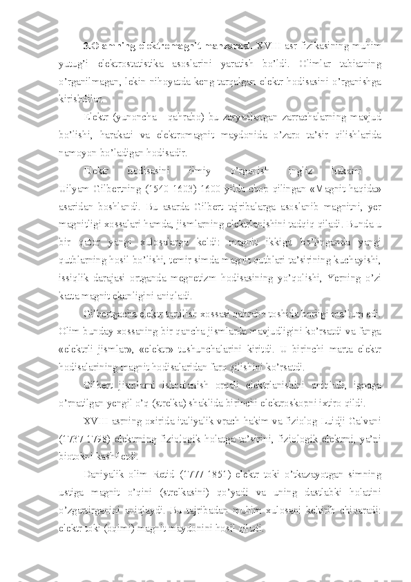 3.Olamning elektromagnit manzarasi.   XVIII asr fizikasining muhim
yutug’i   elektrostatistika   asoslarini   yaratish   bo’ldi.   Olimlar   tabiatning
o’rganilmagan, lekin nihoyatda keng tarqalgan elektr hodisasini o’rganishga
kirishdilar.
Elektr   (yunoncha   -   qahrabo)   bu   zaryadlangan   zarrachalarning   mavjud
bo’lishi,   harakati   va   elektromagnit   maydonida   o’zaro   ta’sir   qilishlarida
namoyon bo’ladigan hodisadir.
Elektr   hodisasini   ilmiy   o’rganish   ingliz   hakami  
Uilyam Gilbertning (1540-1603) 1600  yilda chop qilingan  «Magnit haqida»
asaridan   boshlandi.   Bu   asarda   Gilbert   tajribalarga   asoslanib   magnitni,   yer
magnitligi xossalari hamda, jismlarning elektrlanishini tadqiq qiladi. Bunda u
bir   qator   yangi   xulosalarga   keldi:   magnit   ikkiga   bo’linganda   yangi
qutblarning hosil bo’lishi, temir simda magnit qutblari ta’sirining kuchayishi,
issiqlik   darajasi   ortganda   megnetizm   hodisasining   yo’qolishi,   Yerning   o’zi
katta magnit ekanligini aniqladi. 
Gilbertgacha elektr tortilish xossasi qahrabo toshida borligi ma’lum edi.
Olim bunday xossaning bir qancha jismlarda mavjudligini ko’rsatdi va fanga
«elektrli   jismlar»,   «elektr»   tushunchalarini   kiritdi.   U   birinchi   marta   elektr
hodisalarining magnit hodisalaridan farq qilishini ko’rsatdi. 
Gilbert   jismlarni   ishqalanish   orqali   elektrlanishini   aniqladi,   ignaga
o’rnatilgan yengil o’q (strelka) shaklida birinchi elektroskopni ixtiro qildi.
XVIII asrning oxirida italiyalik vrach-hakim va fiziolog Luidji Galvani
(1737-1798)   elektrning   fiziologik   holatga   ta’sirini,   fiziologik   elektrni,   ya’ni
biotokni kashf etdi. 
Daniyalik   olim   Retid   (1777-1851)   elektr   toki   o’tkazayotgan   simning
ustiga   magnit   o’qini   (strelkasini)   qo’yadi   va   uning   dastlabki   holatini
o’zgartirganini   aniqlaydi.   Bu   tajribadan   muhim   xulosani   keltirib   chiqaradi:
elektr toki (oqimi) magnit maydonini hosil qiladi. 