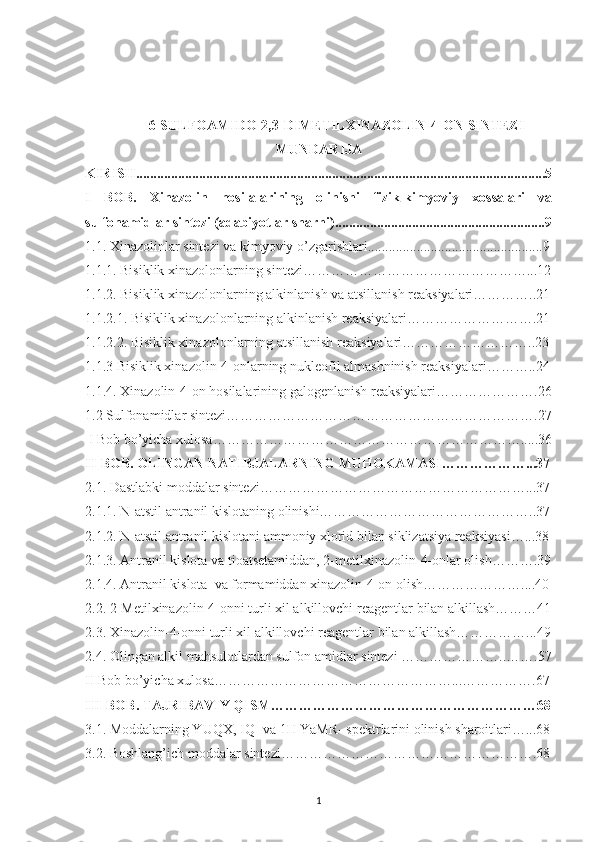 6-SULFOAMIDO-2,3-DIMETILXINAZOLIN-4-ON SINTEZI
MUNDARIJA
KIRISH....................................................................................................... ..............5
I   BOB.   Xinazolin   hosilalarining   olinishi   fizik-kimyoviy   xossalari   va
sulfonamidlar sintezi ( adabiyotlar sharhi ) .................................... ........................9
1.1. Xinazolinlar sintezi va kimyoviy o’zgarishlari .................................... ..............9
1. 1. 1.  Bisiklik xinazol on lar ning sintezi…………………………………………...12
1. 1.2. Bisiklik xinazolonlarning alkinlanish va atsillanish reaksiyalari…………..21
1.1.2.1. Bisiklik xinazolonlarning alkinlanish reaksiyalari……………………….21
1.1.2.2. Bisiklik xinazolonlarning atsillanish reaksiyalari………………………..23
1. 1.3 Bisiklik xinazolin-4-onlarning nukleofil almashninish reaksiyalari………..24
1.1.4. Xinazolin-4-on hosilalarining galogenlanish reaksiyalari………………….26
1.2 Sulfonamidlar sintezi………………………………………………………….27
  I Bob bo’yicha xulosa………………………………………………………….....36
II-BOB. OLINGAN NATI B JALARNING MUHOKAMASI ………………...37
2.1.  Dastlabki moddalar sintezi…………………………………………………...37
2.1. 1.   N-atstil antranil kislotaning olinishi………………………………………..37
2. 1.2. N-atstil antranil kislotani ammoniy xlorid bilan siklizatsiya reaksiyasi…...38
2. 1.3. Antranil kislota va tioatsetamiddan, 2-metilxinazolin-4-onlar olish……….39
2. 1 . 4. Antranil kislota  va formamiddan xinazolin-4-on olish…………………....40
2. 2.   2-Metilxinazolin-4-onni turli xil alkillovchi  reagentlar  bilan alkillash………41
2. 3.   Xinazolin-4-onni turli xil alkillovchi  reagentlar  bilan alkillash……………...49
2.4. Olingan alkil mahsulotlardan sulfon amidlar sintezi …………………..…….57
II Bob bo’yicha xulosa……………………………………………...…………….67
I II -BOB.  TAJRIBAVIY   Q IS M …………………………………………………68
3.1. Moddalarning YUQX, IQ- va 1H YaMR- spektrlarini olinish sharoitlari…...68
3.2. Boshlang’ich moddalar sintezi……………………………………………….68
1 