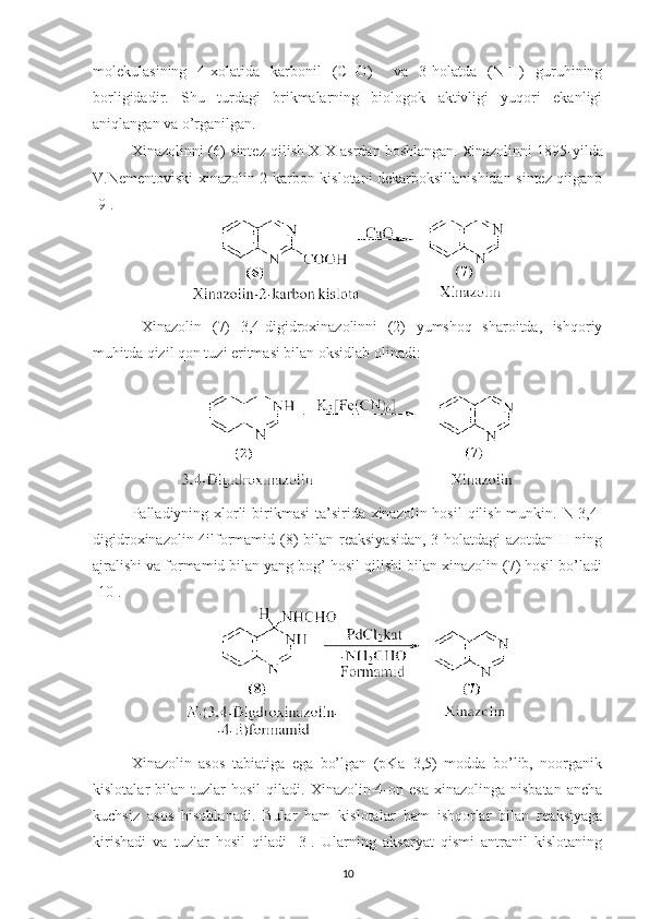 molekulasining   4-xolatida   karbonil   (C=O)     va   3-holatda   (N-H)   guruhining
borligidadir.   Shu   turdagi   brikmalarning   biologok   aktivligi   yuqori   ekanligi
aniqlangan va o’rganilgan.
Xinazolinni (6) sintez qilish XIX asrdan boshlangan.  X inazolinni 1895-yilda
V.Nementoviski xinazolin 2-karbon kislotani dekarboksillanishidan sintez qilganb
[9]. 
  Xinazolin   (7)   3,4-digidroxinazolinni   (2)   yumshoq   sharoitda,   ishqoriy
muhitda qizil qon tuzi eritmasi bilan oksidlab olinadi:
Palladiyning xlorli  birikmasi  ta’sirida xinazolin hosil  qilish munkin. N-3,4-
digidroxinazolin-4ilformamid (8)  bilan reaksiyasidan,  3-holatdagi azotdan H ning
ajralishi va formamid bilan yang bog’ hosil qilishi bilan xinazolin (7) hosil bo’ladi
[10].
Xinazolin   asos   tabiatiga   ega   bo’lgan   (pKa=3,5)   modda   bo’lib,   noorganik
kislotalar   bilan  tuzlar   hosil   qiladi.  Xinazolin-4-on  esa  xinazolinga  nisbatan   ancha
kuchsiz   asos   hisoblanadi.   Bular   ham   kislotalar   ham   ishqorlar   bilan   reaksiyaga
kirishadi   va   tuzlar   hosil   qiladi   [3].   Ularning   aksaryat   qismi   antranil   kislotaning
10 