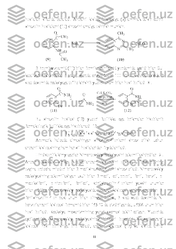 hosilalari   sifatida   qaraladi.   Antranil   kislota   hosilasiga   (9)   ammiak   ta’sir   ettirib
xinazolin hosilalarni (10) sintezini amalga oshirish mumkin.
2-Brombenzoamid (11) bilan formilantranilamid yordamida  amidi bilan CuI
katalizator   ishtirokida     i-propil   spirtda   erigan   holda   100   o
C   da   issiqlik   tasirida   2
soat davomida reaksiyaga to’liq kirishib yuqori unum bilan hosil bo’ladi [8].
Bu   xinazolin   hosilasi   (12)   yuqori   faollikka   ega   brikmalar   hisoblanib
farmakologik   faollikka   ega   hisoblanadi  [12]. 
1. 1. 1.  Bisiklik xinazol on lar ning sintezi.
Aromatik   halqada   almashingan   xinazolin-4-onlarni   sintez   qilish   uchun
antranil kislotasining ham har xil hosilalaridan foydalaniladi. 
Hindistonlik kimyogarlar Nimentovskiy reaksiyasini  takomillashtirdilar [9].
Antranil   kislotasi   o rniga   N-atsetilantranil   kislotasini   olishdi,   u   formamidningʻ
ozgina ortiqcha miqdori bilan 2-metilxinazolin-4-onni sintez qiladi. Nimentovskiy
reaksiyasining   takomillashgan   usuli   bilan   2-metil,-   etil,-propil,   -fenil,   -benzil,   -p-
metoksifenil,   -p-nitrofenil,   -feniletil,   -stirilxinazolin-4-onlarni   yaxshi   unumlar
bilan   oldilar.   Nimentovskiy   reaksiyasida   antranil   kislotasi   va   benzamiddan   2-
fenilxinazolin-4-on   past   unum   bilan   olingan   bo lsa,   3   soat   vaqt   davomida   N-	
ʻ
benzoilanranil kislotasi formamid bilan 165  °C  da qizdirilganda, u 65% unum bilan
hosil   bo ladi.   Reaksiya   mexanizmining   yangi   sxemasi   taklif   etilgan.   Yuqorida	
ʻ
aytilganidek   Nimentovskiy   reaksiyasining   birinchi   bosqichi   N-atsetilantranil
kislotasi   hosil   bo lishiga   olib   keladi,   antranil   kislotasi   (13)   va   kislota   amidi	
ʻ
11 