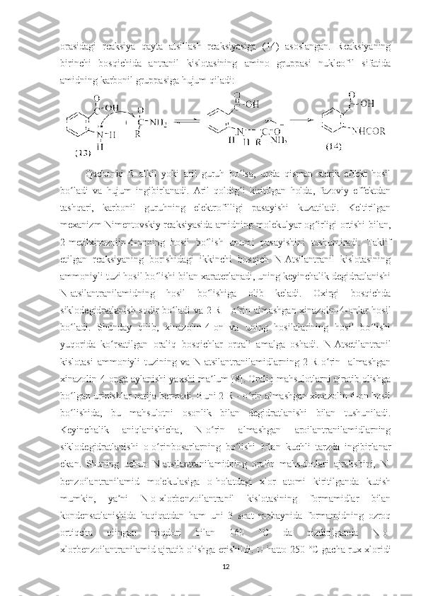 orasidagi   reaksiya   qayta   atsillash   reaksiyasiga   (14)   asoslangan.   Reaksiyaning
birinchi   bosqichida   antranil   kislotasining   amino   gruppasi   nukleofil   sifatida
amidning karbonil gruppasiga hujum qiladi: 
Qachonki   R   alkil   yoki   aril   guruh   bo lsa,   unda   qisman   sterik   effekt   hosilʻ
bo ladi   va   hujum   ingibirlanadi.   Aril   qoldig i   kiritilgan   holda,   fazoviy   effektdan	
ʻ ʻ
tashqari,   karbonil   guruhning   elektrofilligi   pasayishi   kuzatiladi.   Keltirilgan
mexanizm Nimentovskiy reaksiyasida amidning molekulyar og irligi ortishi bilan,	
ʻ
2-metilxinazolin-4-onning   hosil   bo lish   unumi   pasayishini   tushuntiradi.   Taklif	
ʻ
etilgan   reaksiyaning   borishidagi   ikkinchi   bosqich   N-Atsilantranil   kislotasining
ammoniyli tuzi hosil bo lishi bilan xaraterlanadi, uning keyinchalik degidratlanishi	
ʻ
N-atsilantranilamidning   hosil   bo lishiga   olib   keladi.   Oxirgi   bosqichda	
ʻ
siklodegidratlanish sodir  bo ladi va 2-R - o rin almashgan xinazolin-4-onlar hosil	
ʻ ʻ
bo ladi.   Shunday   qilib,   xinazolin-4-on   va   uning   hosilalarining   hosil   bo lishi	
ʻ ʻ
yuqorida   ko rsatilgan   oraliq   bosqichlar   orqali   amalga   oshadi.   N-Atsetilantranil	
ʻ
kislotasi   ammoniyli   tuzining   va   N-atsilantranilamidlarning   2-R-o rin     almashgan	
ʻ
xinazolin-4-onga aylanishi yaxshi ma lum [8]. Oraliq mahsulotlarni ajratib olishga	
ʼ
bo lgan urinishlar natija bermadi. Buni 2-R - o rin almashgan xinazolin-4-on hosil	
ʻ ʻ
bo lishida,   bu   mahsulotni   osonlik   bilan   degidratlanishi   bilan   tushuniladi.
ʻ
Keyinchalik   aniqlanishicha,   N-o rin   almashgan   aroilantranilamidlarning	
ʻ
siklodegidratlanishi   o-o rinbosarlarning   bo lishi   bilan   kuchli   tarzda   ingibirlanar	
ʻ ʻ
ekan.   Shuning   uchun   N-atsilantranilamidning   oraliq   mahsulotlari   ajralishini,   N-
benzoilantranilamid   molekulasiga   o-holatdagi   xlor   atomi   kiritilganda   kutish
mumkin,   ya ni   N-o-xlorbenzoilantranil   kislotasining   formamidlar   bilan	
ʼ
kondensatlanishida   haqiqatdan   ham   uni   3   soat   mobaynida   formamidning   ozroq
ortiqcha   olingan   miqdori   bilan   160   °C   da   qizdirilganda   N-o-
xlorbenzoilantranilamid ajratib olishga erishildi. U hatto 250   °C   gacha rux xloridi
12 