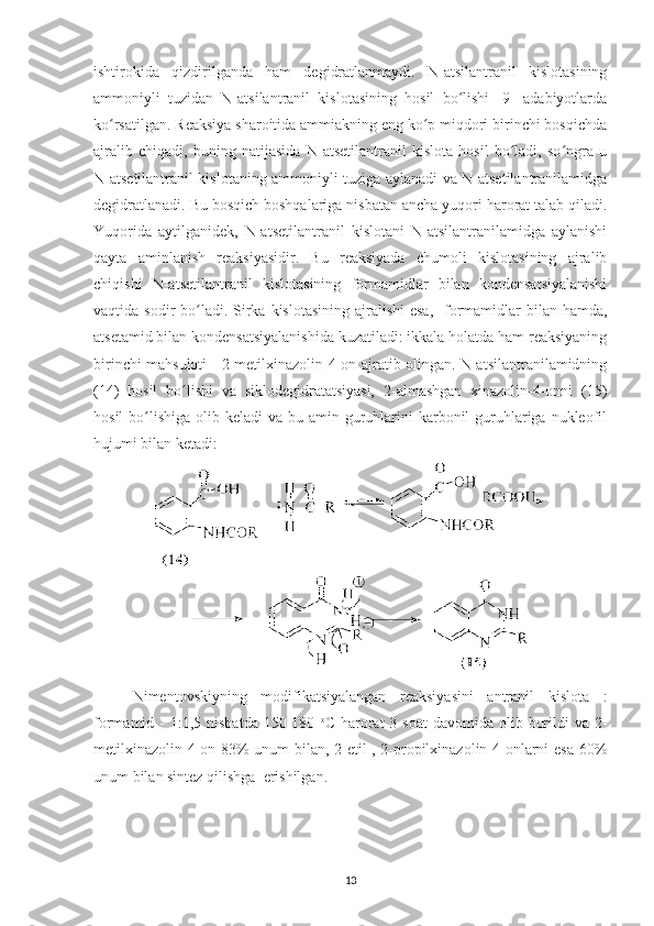 ishtirokida   qizdirilganda   ham   degidratlanmaydi.   N-atsilantranil   kislotasining
ammoniyli   tuzidan   N-atsilantranil   kislotasining   hosil   bo lishi   [9]   adabiyotlardaʻ
ko rsatilgan. Reaksiya sharoitida ammiakning eng ko p miqdori birinchi bosqichda	
ʻ ʻ
ajralib   chiqadi,   buning   natijasida   N-atsetilantranil   kislota   hosil   bo ladi,   so ngra   u	
ʻ ʻ
N-atsetilantranil kislotaning ammoniyli tuziga aylanadi va N-atsetilantranilamidga
degidratlanadi. Bu bosqich boshqalariga nisbatan ancha yuqori harorat talab qiladi.
Yuqorida   aytilganidek,   N-atsetilantranil   kislotani   N-atsilantranilamidga   aylanishi
qayta   aminlanish   reaksiyasidir.   Bu   reaksiyada   chumoli   kislotasining   ajralib
chiqishi   N-atsetilantranil   kislotasining   formamidlar   bilan   kondensatsiyalanishi
vaqtida sodir  bo ladi.  Sirka kislotasining  ajralishi  esa,    formamidlar  bilan hamda,	
ʻ
atsetamid bilan kondensatsiyalanishida kuzatiladi: ikkala holatda ham reaksiyaning
birinchi mahsuloti - 2-metilxinazolin-4-on ajratib olingan. N-atsilantranilamidning
(14)   hosil   bo lishi   va   siklodegidratatsiyasi,   2-almashgan   xinazolin-4-onni   (15)	
ʻ
hosil  bo lishiga olib keladi  va bu amin guruhlarini  karbonil  guruhlariga nukleofil	
ʻ
hujumi bilan ketadi:  
Nimentovskiyning   modifikatsiyalangan   reaksiyasini   antranil   kislota   :
formamid -  1:1,5  nisbatda  150-180   o
С   harorat  3  soat   davomida olib  borildi   va 2-
metilxinazolin-4-on 83% unum bilan, 2-etil-, 2-propilxinazolin-4-onlarni esa 60%
unum bilan sintez qilishga  erishilgan.
13 