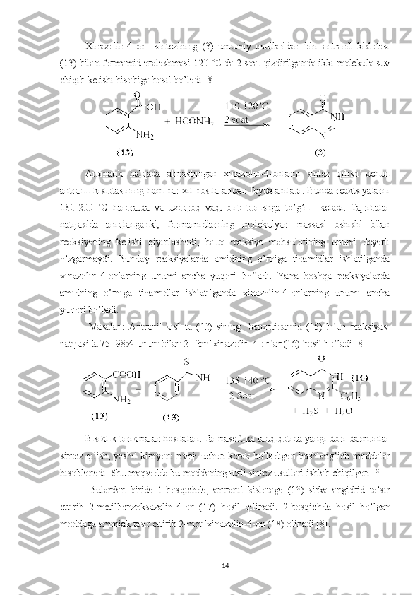 Xinazolin-4-on     sintezining   (3)   umumiy   usullaridan   biri   antranil   kislotasi
(13) bilan formamid aralashmasi 120 °C da 2 soat qizdirilganda ikki molekula suv
chiqib ketishi hisobiga hosil bo’ladi [8]: 
Aromatik   halqada   almashingan   xinazolin-4-onlarni   sintez   qilish   uchun
antranil kislotasining ham har xil hosilalaridan foydalaniladi. Bunda reaktsiyalarni
180-200   °C   haroratda   va   uzoqroq   vaqt   olib   borishga   to’g’ri     keladi.   Tajribalar
natijasida   aniqlanganki,   formamidlarning   molekulyar   massasi   oshishi   bilan
reaksiyaning   ketishi   qiyinlashadi,   hatto   reaksiya   mahsulotining   unumi   deyarli
o’zgarmaydi.   Bunday   reaksiyalarda   amidning   o’rniga   tioamidlar   ishlatilganda
xinazolin-4-onlarning   unumi   ancha   yuqori   bo’ladi.   Yana   boshqa   reaksiyalarda
amidning   o’rniga   tioamidlar   ishlatilganda   xinazolin-4-onlarning   unumi   ancha
yuqori bo’ladi.
  Masalan:   Antranil   kislota   (13)   sining     benzotioamid   (15)   bilan   reaksiyasi
natijasida 75- 98% unum bilan 2- fenilxinazolin-4-onlar (16) hosil bo’ladi [8]
Bisiklik birikmalar hosilalari: farmaseftika tadqiqotida yangi dori-darmonlar
sintez qilish, yashil kimyoni rivoji uchun kerak bo’ladigan boshlang’ich moddalar
hisoblanadi. Shu maqsadda bu moddaning turli sintez usullari ishlab chiqilgan [3].
  Bulardan   birida   1-bosqichda,   antranil   kislotaga   (13)   sirka   angidrid   ta’sir
ettirib   2-metilbenzoksazalin-4-on   (17)   hosil   qilinadi.   2-bosqichda   hosil   bo’lgan
moddaga ammiak tasir ettirib 2-metilxinazolin-4-on (18) olinadi [8].
14 