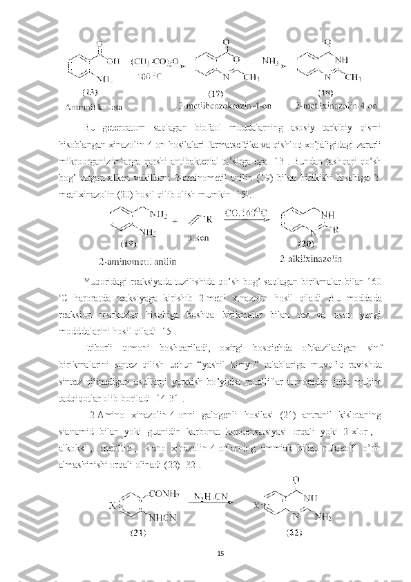 Bu   geteroatom   saqlagan   biofaol   moddalarning   asosiy   tarkibiy   qismi
hisoblangan xinazolin-4-on hosilalari farmatseftika va qishloq xo’jaligidagi zararli
mikroorganizimlarga qarshi antibakterial ta’sirga ega [13]. Bundan tashqari qo’sh
bog’   tutgan   alken   vakillarni   2-aminometil   anilin   (19)   bi lan   birikishi   hisobiga   2-
metilxinazolin  (20)   h osil qilib olish mumkin  [15] .
Yuqoridagi reaksiyada tuzilishida qo’sh bog’ saqlagan birikmalar bilan 160
o
C   haroratda   reaksiyaga   kirishib   2-metil   xinazolin   hosil   qiladi.   Bu   moddada
reaksion   markazlar   hisobiga   boshqa   birikmalar   bilan   tez   va   oson   yangi
modddalarini hosil qiladi [15].
Etiborli   tomoni   boshqariladi,   o x irgi   bosqichda   o ’ tkaziladigan   sinf
birikmalarini   sintez   qilish   uchun   “yashil   kimyo”   talablariga   muvofi q   ravishda
sintez   qilinadigan   usullarni   yaratish   bo ’ yicha   mualliflar   tomonidan   juda   mu h im
tadqiqotlar olib boriladi  [14-31] .
  2-Amino   xinazolin-4-onni   galogenli   hosilasi   (21)   antranil   kislotaning
sianamid   bilan   yoki   guanidin   karbonat   kondensatsiyasi   orqali   yoki   2-xlor-,   -
alkoksi-,   -metiltio-,   -siano   xinazolin-4-onlarning   ammiak   bilan   nukleofil   o’rin
almashinishi orqali olinadi (22) [32].
15 