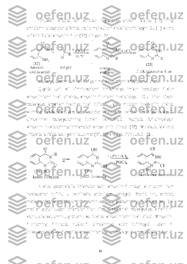 Erituvchi   sifatida   etil   spirtdan   foydalanib   antranil   kislota   (13)   ning
amidlarini aldegidlar ta’sirida oraliq mahsulotni shakillantirib keyin Cu (II) xlorid
qo’shib 2-alkilxinazolin-4-on (23) olingan [33]. 
Reaksiya davomida hosil bo’lgan mahsulot unumi 86% tashkil qiladi.
Quyi da   turli   xil   o’rinbosarlarni   biriktirishga   imkon   beradigan   4-xlor
xinazolinlarni   hosil   qilishda,   xinazolin-4-onlarni   hosilallarga     PCI
5     bilan   o’zaro
reaksiyaga   kirishishi   hisobiga   hosil   bo’ladi .   Us hbu   moddani   hosil   qilib   olishda
xlorning   harakatchanligini   katalizatorlar   ishtirokida   oshirish   hisobiga   nukleofil
almashinish   reaksiyalarining   borishi   osonlashadi.   Natijada   2,4-almashgan
xinazolin   hosilalarining   birikmalari   sintez   qilib   olinadi   (26).   Molekula   kislorod
o’rtasida ko’chib keto-yenol tautomer (24, 25) shaklga o’tib turadi [35].
Boshqa   geterosiklik   brikmalar   kabi   xinazolin-4-ondagi   xlor   atomi   ham
harakatchan   bo’lib,   u   osonlikcha   gidrolizga   uchraydi.   Sianid   ion,   spirtlar,
merkaptanlar,   ammiak,   aminlar,   aminospirtlar,   gidrazinning   hosilalari   va   faol
metilen   guruh   tutgan   brikmalar   bilan   o’rin   almashinish   reaksiyasiga   kirishib   4-
siano,-alkoksi,-amino,-gidrozino   va   boshqa   xinazolinlarni   hosil   qiladi.   Xinazolin-
4-onlarning   4-holatda   nukleofil   almashinish   sodir   bo’lmaydi.   Lekin   4-
tioksoxinazolin   va   4-metiltioxinazolinlarning   ammiak   yoki   aminlar   ta’siridagi   4-
16 