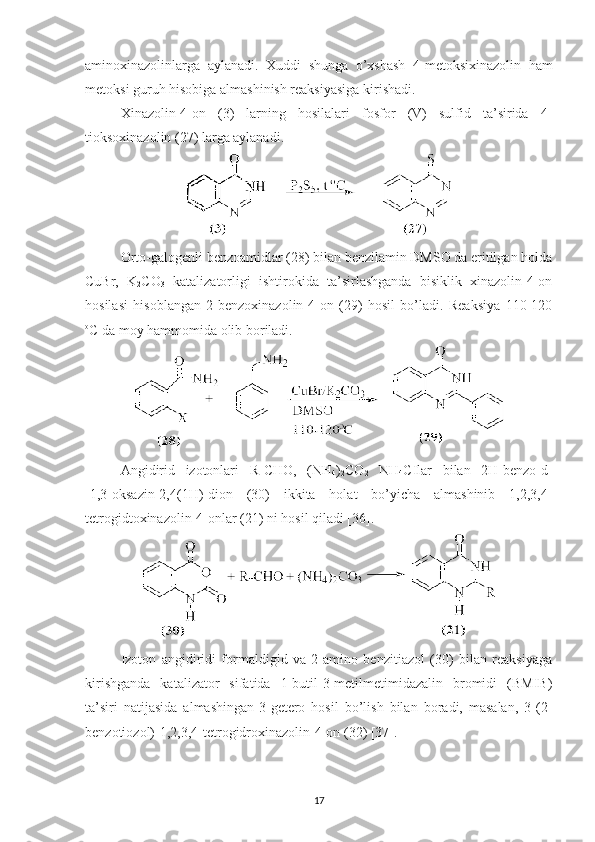 aminoxinazolinlarga   aylanadi.   Xuddi   shunga   o’xshash   4-metoksixinazolin   ham
metoksi guruh hisobiga almashinish reaksiyasiga kirishadi. 
Xinazolin-4-on   (3)   larning   hosilalari   fosfor   (V)   sulfid   ta’sirida   4-
tioksoxinazolin (27) larga aylanadi. 
Orto-galogenli benzoamidlar (28) bilan benzilamin DMSO da eritilgan holda
CuBr,   K
2 CO
3   katalizatorligi   ishtirokida   ta’sirlashganda   bisiklik   xinazolin-4-on
hosilasi   hisoblangan   2-benzoxinazolin-4-on   (29)   hosil   bo’ladi.   Reaksiya   110-120
o
C da moy hammomida olib boriladi.
Angidirid   izotonlari   R-CHO,   (NH
4 )
2 CO
2   NH
4 CIlar   bilan   2H-benzo[d]
[1,3]oksazin-2,4(1H)-dion   (30)   ikkita   holat   bo’yicha   almashinib   1,2,3,4-
tetrogidtoxinazolin-4-onlar (21) ni hosil qiladi [36].
Izoton   angidiridi   formaldigid   va   2-amino   benzitiazol   (30)   bilan   reaksiyaga
kirishganda   katalizator   sifatida   1-butil-3-metilmetimidazalin   bromidi   (BMIB)
ta’siri   natijasida   almashingan-3-getero   hosil   bo’lish   bilan   boradi,   masalan,   3-(2-
benzotiozol)-1,2,3,4-tetrogidroxinazolin-4-on (32) [37].
17 