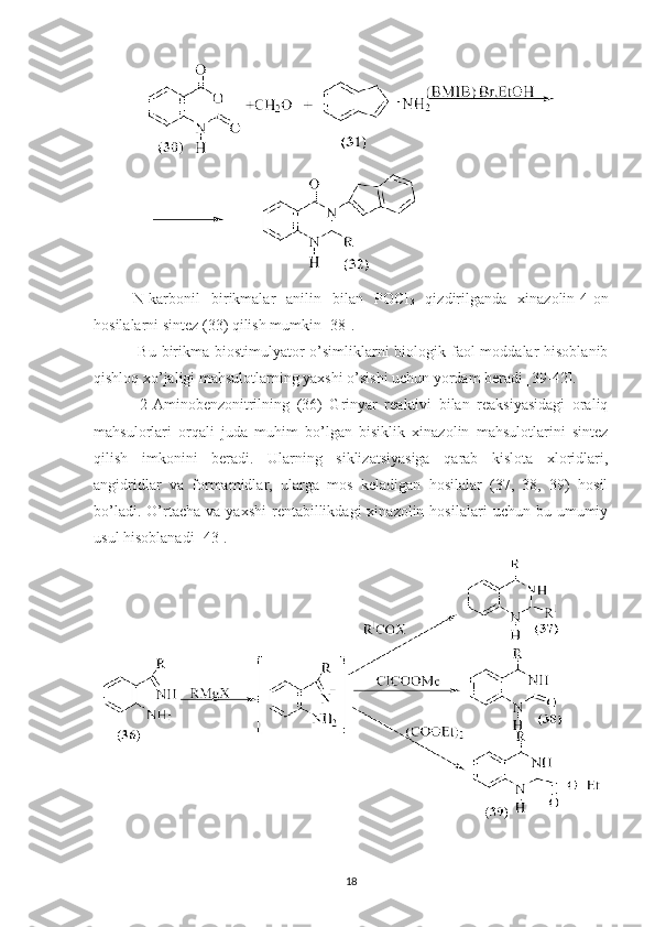 N-karbonil   birikmalar   anilin   bilan   POCI
3   qizdirilganda   xinazolin-4-on
hosilalarni sintez (33) qilish mumkin [38].
  Bu birikma biostimulyator o’simliklarni biologik faol  moddalar  hisoblanib
qishloq xo’jaligi mahsulotlarning yaxshi o’sishi uchun yordam beradi [39-42].
  2-Aminobenzonitrilning   (36)   Grinyar   reaktivi   bilan   reaksiyasidagi   oraliq
mahsulorlari   orqali   juda   muhim   bo’lgan   bisiklik   xinazolin   mahsulotlarini   sintez
qilish   imkonini   beradi.   Ularning   siklizatsiyasiga   qarab   kislota   xloridlari,
angidridlar   va   formamidlar,   ularga   mos   keladigan   hosilalar   (37,   38,   39)   hosil
bo’ladi.  O’rtacha  va  yaxshi   rentabillikdagi  xinazolin  hosilalari   uchun  bu  umumiy
usul hisoblanadi [43].
18 