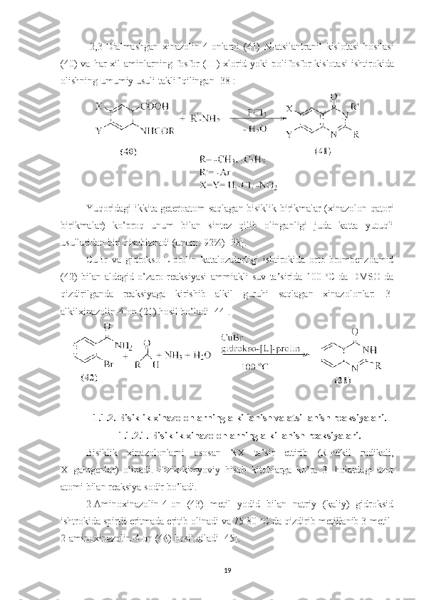   2,3- Dialmashgan   xinazolin -4- onlarni   (41)   N - atsilantranil   kislotasi   hosilasi
(40)   va   har   xil   aminlarning   fosfor   ( III )   xlorid   yoki   polifosfor   kislotasi   ishtirokida
olishning   umumiy   usuli   taklif   qilingan  [38]:
Yuqoridagi ikkita geteroatom saqlagan bisiklik birikmalar (xinazolon qatori
birikmalar)   ko’proq   unum   bilan   sintez   qilib   olinganligi   juda   katta   yutuqli
usullaridan biri hisoblanadi (unum: 92%) [38].
CuBr   va   gidrokso-L-prolin   katalozatorligi   ishtirokida   orto-brombenzoamid
(42)   bilan   aldegid   o’zaro   reaksiyasi   ammiakli   suv   ta’sirida   100   o
C   da   DMSO   da
qizdirilganda   reaksiyaga   kirishib   alkil   guruhi   saqlagan   xinazolonlar:   3-
alkilxinazolin-4-on (21) hosil bo’ladi [44].
1. 1.2. Bisiklik xinazolonlarning alkillanish va atsillanish reaksiyalari .
1.1.2.1. Bisiklik xinazolonlarning alkillanish reaksiyalari.
Bisiklik   xinazolonlarni   asosan   RX   ta’sir   ettirib   (R=alkil   radikali,
X=galogenlar)   olinadi.   Fizik-kimyoviy   hisob   kitoblarga   ko’ra   3-   holatdagi   azot
atomi bilan reaksiya sodir bo’ladi.
2-Aminoxinazolin-4-on   (43)   metil   yodid   bilan   natriy   (kaliy)   gidroksid
ishtrokida spirtli eritmada eritib olinadi va 75-80  o
C da qizdirib metillanib 3-metil-
2-aminoxinazolin-4-on (44) hosil qiladi [45].  
19 