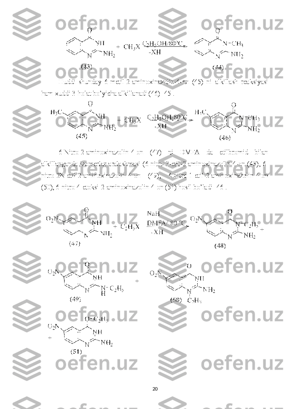Huddi   shunday   6-metil-2-aminoxinazolin-4-on   (45)   ni   alkillash   reaksiyasi
ham xuddi 3-holat bo’yicha alkillanadi (46) [45].
6-Nitro-2-aminoxinazolin-4-on   (47)   ni   DMFA   da   etilbromid   bilan
alkillanganda izomerlar aralashmasi  (6-nitro-3-etil-2-aminoxinazolin-4-on (48), 6-
nitro-2N-etil-2-aminoxinazolin-4-on   (49),   6-nitro-1-etil-2-aminoxinazolin-4-on
(50), 6-nitro-4-etoksi-2-aminoxinazolin-4-on (51) hosil bo’ladi [46].
20 